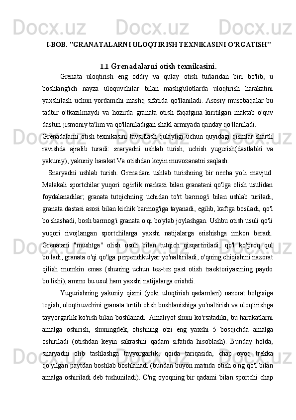 I-BOB. "GRANATALARNI ULOQTIRISH TEXNIKASINI O'RGATISH"
1.1   Grenadalarni otish texnikasini.
Grenata   uloqtirish   eng   oddiy   va   qulay   otish   turlaridan   biri   bo'lib,   u
boshlang'ich   nayza   uloquvchilar   bilan   mashg'ulotlarda   uloqtirish   harakatini
yaxshilash   uchun   yordamchi   mashq   sifatida   qo'llaniladi.   Asosiy   musobaqalar   bu
tadbir   o'tkazilmaydi   va   hozirda   granata   otish   faqatgina   kiritilgan   maktab   o'quv
dasturi jismoniy ta'lim va qo'llaniladigan shakl armiyada qanday qo'llaniladi.
Grenadalarni  otish texnikasini  tavsiflash  qulayligi uchun quyidagi  qismlar  shartli
ravishda   ajralib   turadi:   snaryadni   ushlab   turish,   uchish   yugurish(dastlabki   va
yakuniy), yakuniy harakat Va otishdan keyin muvozanatni saqlash.
    Snaryadni   ushlab   turish.   Grenadani   ushlab   turishning   bir   necha   yo'li   mavjud.
Malakali  sportchilar  yuqori  og'irlik markazi  bilan granatani  qo'lga  olish  usulidan
foydalanadilar;   granata   tutqichning   uchidan   to'rt   barmog'i   bilan   ushlab   turiladi,
granata dastasi asosi bilan kichik barmog'iga tayanadi, egilib, kaftga bosiladi, qo'l
bo'shashadi, bosh barmog'i granata o'qi bo'ylab joylashgan. Ushbu otish usuli qo'li
yuqori   rivojlangan   sportchilarga   yaxshi   natijalarga   erishishga   imkon   beradi.
Grenatani   "mushtga"   olish   usuli   bilan   tutqich   qisqartiriladi,   qo'l   ko'proq   qul
bo'ladi, granata o'qi qo'lga perpendikulyar yo'naltiriladi, o'qning chiqishini nazorat
qilish   mumkin   emas   (shuning   uchun   tez-tez   past   otish   traektoriyasining   paydo
bo'lishi), ammo bu usul ham yaxshi natijalarga erishdi.
Yugurishning   yakuniy   qismi   (yoki   uloqtirish   qadamlari)   nazorat   belgisiga
tegish, uloqtiruvchini granata tortib olish boshlanishiga yo'naltirish va uloqtirishga
tayyorgarlik ko'rish bilan boshlanadi. Amaliyot shuni ko'rsatadiki, bu harakatlarni
amalga   oshirish,   shuningdek,   otishning   o'zi   eng   yaxshi   5   bosqichda   amalga
oshiriladi   (otishdan   keyin   sakrashni   qadam   sifatida   hisoblash).   Bunday   holda,
snaryadni   olib   tashlashga   tayyorgarlik,   qoida   tariqasida,   chap   oyoq   trekka
qo'yilgan paytdan boshlab boshlanadi (bundan buyon matnda otish o'ng qo'l bilan
amalga oshiriladi deb tushuniladi). O'ng oyoqning bir qadami bilan sportchi chap 