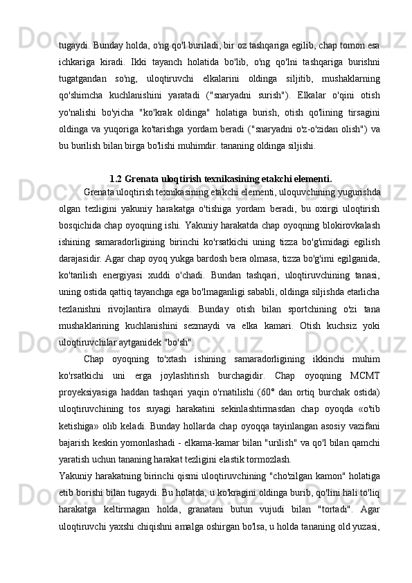 tugaydi. Bunday holda, o'ng qo'l buriladi, bir oz tashqariga egilib, chap tomon esa
ichkariga   kiradi.   Ikki   tayanch   holatida   bo'lib,   o'ng   qo'lni   tashqariga   burishni
tugatgandan   so'ng,   uloqtiruvchi   elkalarini   oldinga   siljitib,   mushaklarning
qo'shimcha   kuchlanishini   yaratadi   ("snaryadni   surish").   Elkalar   o'qini   otish
yo'nalishi   bo'yicha   "ko'krak   oldinga"   holatiga   burish,   otish   qo'lining   tirsagini
oldinga va  yuqoriga  ko'tarishga  yordam  beradi   ("snaryadni  o'z-o'zidan  olish")   va
bu burilish bilan birga bo'lishi muhimdir. tananing oldinga siljishi.
1.2 Grenata uloqtirish texnikasining etakchi elementi.
Grenata uloqtirish texnikasining etakchi elementi, uloquvchining yugurishda
olgan   tezligini   yakuniy   harakatga   o'tishiga   yordam   beradi,   bu   oxirgi   uloqtirish
bosqichida chap oyoqning ishi.   Yakuniy harakatda chap oyoqning blokirovkalash
ishining   samaradorligining   birinchi   ko'rsatkichi   uning   tizza   bo'g'imidagi   egilish
darajasidir. Agar chap oyoq yukga bardosh bera olmasa, tizza bo'g'imi egilganida,
ko'tarilish   energiyasi   xuddi   o'chadi.   Bundan   tashqari,   uloqtiruvchining   tanasi,
uning ostida qattiq tayanchga ega bo'lmaganligi sababli, oldinga siljishda etarlicha
tezlanishni   rivojlantira   olmaydi.   Bunday   otish   bilan   sportchining   o'zi   tana
mushaklarining   kuchlanishini   sezmaydi   va   elka   kamari.   Otish   kuchsiz   yoki
uloqtiruvchilar aytganidek "bo'sh".
Chap   oyoqning   to'xtash   ishining   samaradorligining   ikkinchi   muhim
ko'rsatkichi   uni   erga   joylashtirish   burchagidir.   Chap   oyoqning   MCMT
proyeksiyasiga   haddan   tashqari   yaqin   o'rnatilishi   (60°   dan   ortiq   burchak   ostida)
uloqtiruvchining   tos   suyagi   harakatini   sekinlashtirmasdan   chap   oyoqda   «o'tib
ketishiga»  olib keladi.  Bunday  hollarda chap  oyoqqa  tayinlangan asosiy  vazifani
bajarish keskin yomonlashadi - elkama-kamar bilan "urilish" va qo'l bilan qamchi
yaratish uchun tananing harakat tezligini elastik tormozlash.
Yakuniy harakatning birinchi qismi uloqtiruvchining "cho'zilgan kamon" holatiga
etib borishi bilan tugaydi. Bu holatda, u ko'kragini oldinga burib, qo'lini hali to'liq
harakatga   keltirmagan   holda,   granatani   butun   vujudi   bilan   "tortadi".   Agar
uloqtiruvchi yaxshi chiqishni amalga oshirgan bo'lsa, u holda tananing old yuzasi,
