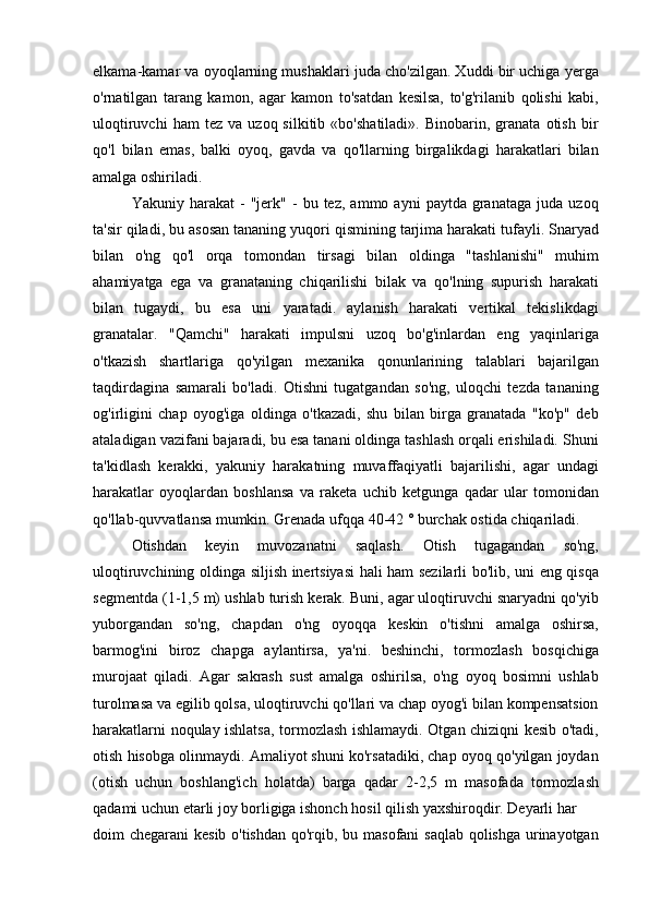 elkama-kamar va oyoqlarning mushaklari juda cho'zilgan. Xuddi bir uchiga yerga
o'rnatilgan   tarang   kamon,   agar   kamon   to'satdan   kesilsa,   to'g'rilanib   qolishi   kabi,
uloqtiruvchi   ham   tez   va   uzoq  silkitib   «bo'shatiladi».   Binobarin,   granata   otish   bir
qo'l   bilan   emas,   balki   oyoq,   gavda   va   qo'llarning   birgalikdagi   harakatlari   bilan
amalga oshiriladi.
Yakuniy  harakat   -   "jerk"   -   bu  tez,   ammo  ayni   paytda   granataga   juda   uzoq
ta'sir qiladi, bu asosan tananing yuqori qismining tarjima harakati tufayli. Snaryad
bilan   o'ng   qo'l   orqa   tomondan   tirsagi   bilan   oldinga   "tashlanishi"   muhim
ahamiyatga   ega   va   granataning   chiqarilishi   bilak   va   qo'lning   supurish   harakati
bilan   tugaydi,   bu   esa   uni   yaratadi.   aylanish   harakati   vertikal   tekislikdagi
granatalar.   "Qamchi"   harakati   impulsni   uzoq   bo'g'inlardan   eng   yaqinlariga
o'tkazish   shartlariga   qo'yilgan   mexanika   qonunlarining   talablari   bajarilgan
taqdirdagina   samarali   bo'ladi.   Otishni   tugatgandan   so'ng,   uloqchi   tezda   tananing
og'irligini   chap   oyog'iga   oldinga   o'tkazadi,   shu   bilan   birga   granatada   "ko'p"   deb
ataladigan vazifani bajaradi, bu esa tanani oldinga tashlash orqali erishiladi. Shuni
ta'kidlash   kerakki,   yakuniy   harakatning   muvaffaqiyatli   bajarilishi,   agar   undagi
harakatlar   oyoqlardan   boshlansa   va   raketa   uchib   ketgunga   qadar   ular   tomonidan
qo'llab-quvvatlansa mumkin. Grenada ufqqa 40-42 ° burchak ostida chiqariladi.
Otishdan   keyin   muvozanatni   saqlash.   Otish   tugagandan   so'ng,
uloqtiruvchining oldinga siljish inertsiyasi  hali ham sezilarli bo'lib, uni eng qisqa
segmentda (1-1,5 m) ushlab turish kerak. Buni, agar uloqtiruvchi snaryadni qo'yib
yuborgandan   so'ng,   chapdan   o'ng   oyoqqa   keskin   o'tishni   amalga   oshirsa,
barmog'ini   biroz   chapga   aylantirsa,   ya'ni.   beshinchi,   tormozlash   bosqichiga
murojaat   qiladi.   Agar   sakrash   sust   amalga   oshirilsa,   o'ng   oyoq   bosimni   ushlab
turolmasa va egilib qolsa, uloqtiruvchi qo'llari va chap oyog'i bilan kompensatsion
harakatlarni noqulay ishlatsa, tormozlash ishlamaydi. Otgan chiziqni kesib o'tadi,
otish hisobga olinmaydi. Amaliyot shuni ko'rsatadiki, chap oyoq qo'yilgan joydan
(otish   uchun   boshlang'ich   holatda)   barga   qadar   2-2,5   m   masofada   tormozlash
qadami uchun etarli joy borligiga ishonch hosil qilish yaxshiroqdir. Deyarli har
doim chegarani kesib o'tishdan  qo'rqib, bu masofani  saqlab qolishga urinayotgan