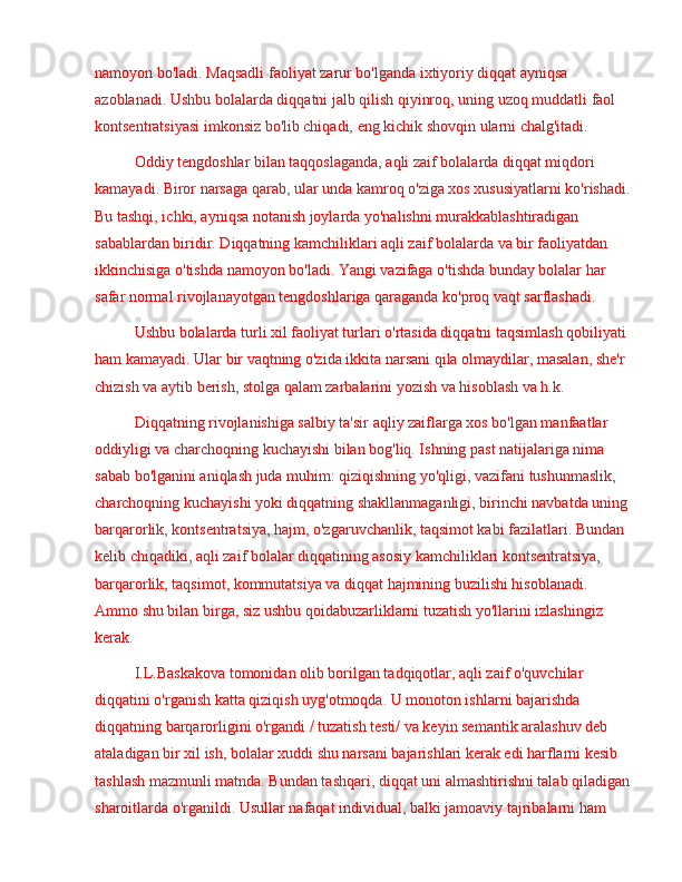 namoyon bo'ladi. Maqsadli faoliyat zarur bo'lganda ixtiyoriy diqqat ayniqsa 
azoblanadi. Ushbu bolalarda diqqatni jalb qilish qiyinroq, uning uzoq muddatli faol 
kontsentratsiyasi imkonsiz bo'lib chiqadi, eng kichik shovqin ularni chalg'itadi.
Oddiy tengdoshlar bilan taqqoslaganda, aqli zaif bolalarda diqqat miqdori 
kamayadi. Biror narsaga qarab, ular unda kamroq o'ziga xos xususiyatlarni ko'rishadi. 
Bu tashqi, ichki, ayniqsa notanish joylarda yo'nalishni murakkablashtiradigan 
sabablardan biridir. Diqqatning kamchiliklari aqli zaif bolalarda va bir faoliyatdan 
ikkinchisiga o'tishda namoyon bo'ladi. Yangi vazifaga o'tishda bunday bolalar har 
safar normal rivojlanayotgan tengdoshlariga qaraganda ko'proq vaqt sarflashadi.
Ushbu bolalarda turli xil faoliyat turlari o'rtasida diqqatni taqsimlash qobiliyati 
ham kamayadi. Ular bir vaqtning o'zida ikkita narsani qila olmaydilar, masalan, she'r 
chizish va aytib berish, stolga qalam zarbalarini yozish va hisoblash va h.k .
Diqqatning rivojlanishiga salbiy ta'sir aqliy zaiflarga xos bo'lgan manfaatlar 
oddiyligi va charchoqning kuchayishi bilan bog'liq. Ishning past natijalariga nima 
sabab bo'lganini aniqlash juda muhim: qiziqishning yo'qligi, vazifani tushunmaslik, 
charchoqning kuchayishi yoki diqqatning shakllanmaganligi, birinchi navbatda uning 
barqarorlik, kontsentratsiya, hajm, o'zgaruvchanlik, taqsimot kabi fazilatlari. Bundan 
kelib chiqadiki, aqli zaif bolalar diqqatining asosiy kamchiliklari kontsentratsiya, 
barqarorlik, taqsimot, kommutatsiya va diqqat hajmining buzilishi hisoblanadi. 
Ammo shu bilan birga, siz ushbu qoidabuzarliklarni tuzatish yo'llarini izlashingiz 
kerak.
I.L.Baskakova tomonidan olib borilgan tadqiqotlar, aqli zaif o'quvchilar 
diqqatini o'rganish katta qiziqish uyg'otmoqda. U monoton ishlarni bajarishda 
diqqatning barqarorligini o'rgandi / tuzatish testi/ va keyin semantik aralashuv deb 
ataladigan bir xil ish, bolalar xuddi shu narsani bajarishlari kerak edi harflarni kesib 
tashlash mazmunli matnda. Bundan tashqari, diqqat uni almashtirishni talab qiladigan 
sharoitlarda o'rganildi. Usullar nafaqat individual, balki jamoaviy tajribalarni ham  