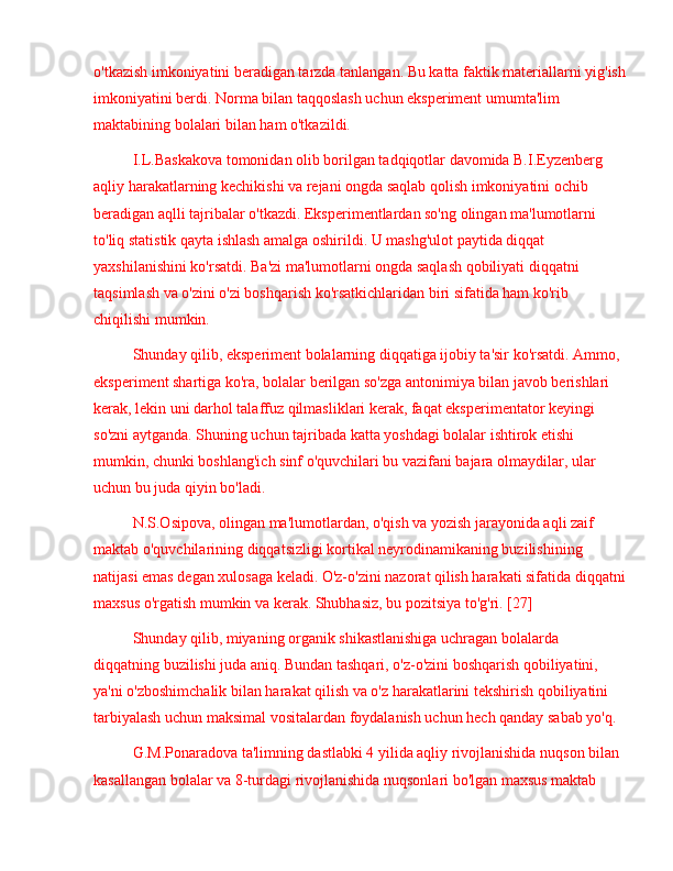 o'tkazish imkoniyatini beradigan tarzda tanlangan. Bu katta faktik materiallarni yig'ish
imkoniyatini berdi. Norma bilan taqqoslash uchun eksperiment umumta'lim 
maktabining bolalari bilan ham o'tkazildi.
I.L.Baskakova tomonidan olib borilgan tadqiqotlar davomida B.I.Eyzenberg 
aqliy harakatlarning kechikishi va rejani ongda saqlab qolish imkoniyatini ochib 
beradigan aqlli tajribalar o'tkazdi. Eksperimentlardan so'ng olingan ma'lumotlarni 
to'liq statistik qayta ishlash amalga oshirildi. U mashg'ulot paytida diqqat 
yaxshilanishini ko'rsatdi. Ba'zi ma'lumotlarni ongda saqlash qobiliyati diqqatni 
taqsimlash va o'zini o'zi boshqarish ko'rsatkichlaridan biri sifatida ham ko'rib 
chiqilishi mumkin.
Shunday qilib, eksperiment bolalarning diqqatiga ijobiy ta'sir ko'rsatdi. Ammo, 
eksperiment shartiga ko'ra, bolalar berilgan so'zga antonimiya bilan javob berishlari 
kerak, lekin uni darhol talaffuz qilmasliklari kerak, faqat eksperimentator keyingi 
so'zni aytganda. Shuning uchun tajribada katta yoshdagi bolalar ishtirok etishi 
mumkin, chunki boshlang'ich sinf o'quvchilari bu vazifani bajara olmaydilar, ular 
uchun bu juda qiyin bo'ladi.
N.S.Osipova, olingan ma'lumotlardan, o'qish va yozish jarayonida aqli zaif 
maktab o'quvchilarining diqqatsizligi kortikal neyrodinamikaning buzilishining 
natijasi emas degan xulosaga keladi. O'z-o'zini nazorat qilish harakati sifatida diqqatni
maxsus o'rgatish mumkin va kerak. Shubhasiz, bu pozitsiya to'g'ri. [27]
Shunday qilib, miyaning organik shikastlanishiga uchragan bolalarda 
diqqatning buzilishi juda aniq. Bundan tashqari, o'z-o'zini boshqarish qobiliyatini, 
ya'ni o'zboshimchalik bilan harakat qilish va o'z harakatlarini tekshirish qobiliyatini 
tarbiyalash uchun maksimal vositalardan foydalanish uchun hech qanday sabab yo'q.
G.M.Ponaradova ta'limning dastlabki 4 yilida aqliy rivojlanishida nuqson bilan 
kasallangan bolalar va 8-turdagi rivojlanishida nuqsonlari bo'lgan maxsus maktab  