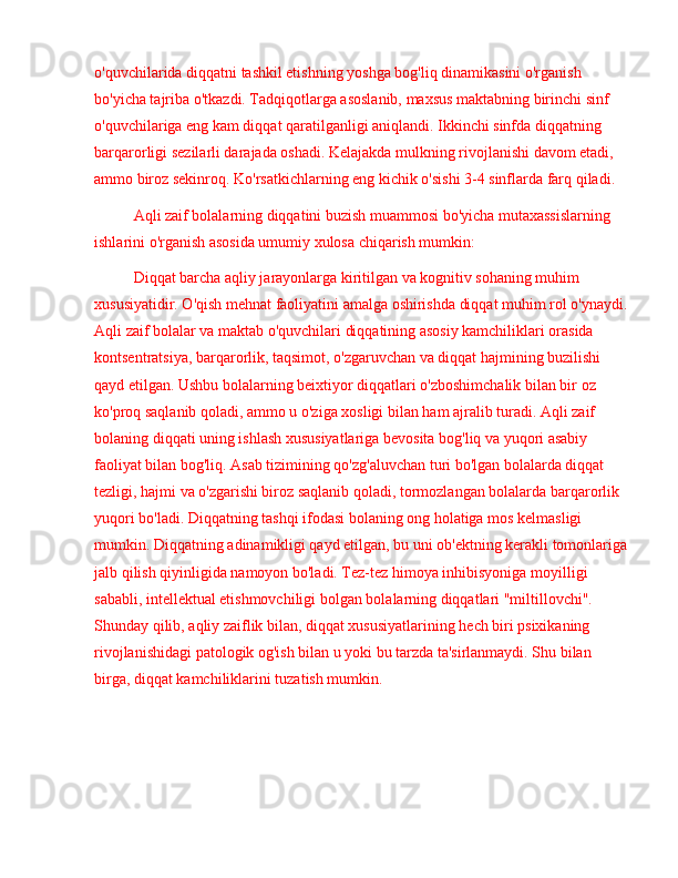 o'quvchilarida diqqatni tashkil etishning yoshga bog'liq dinamikasini o'rganish 
bo'yicha tajriba o'tkazdi. Tadqiqotlarga asoslanib, maxsus maktabning birinchi sinf 
o'quvchilariga eng kam diqqat qaratilganligi aniqlandi. Ikkinchi sinfda diqqatning 
barqarorligi sezilarli darajada oshadi. Kelajakda mulkning rivojlanishi davom etadi, 
ammo biroz sekinroq. Ko'rsatkichlarning eng kichik o'sishi 3-4 sinflarda farq qiladi.
Aqli zaif bolalarning diqqatini buzish muammosi bo'yicha mutaxassislarning 
ishlarini o'rganish asosida umumiy xulosa chiqarish mumkin:
Diqqat barcha aqliy jarayonlarga kiritilgan va kognitiv sohaning muhim 
xususiyatidir. O'qish mehnat faoliyatini amalga oshirishda diqqat muhim rol o'ynaydi.
Aqli zaif bolalar va maktab o'quvchilari diqqatining asosiy kamchiliklari orasida 
kontsentratsiya, barqarorlik, taqsimot, o'zgaruvchan va diqqat hajmining buzilishi 
qayd etilgan. Ushbu bolalarning beixtiyor diqqatlari o'zboshimchalik bilan bir oz 
ko'proq saqlanib qoladi, ammo u o'ziga xosligi bilan ham ajralib turadi. Aqli zaif 
bolaning diqqati uning ishlash xususiyatlariga bevosita bog'liq va yuqori asabiy 
faoliyat bilan bog'liq. Asab tizimining qo'zg'aluvchan turi bo'lgan bolalarda diqqat 
tezligi, hajmi va o'zgarishi biroz saqlanib qoladi, tormozlangan bolalarda barqarorlik 
yuqori bo'ladi. Diqqatning tashqi ifodasi bolaning ong holatiga mos kelmasligi 
mumkin. Diqqatning adinamikligi qayd etilgan, bu uni ob'ektning kerakli tomonlariga
jalb qilish qiyinligida namoyon bo'ladi. Tez-tez himoya inhibisyoniga moyilligi 
sababli, intellektual etishmovchiligi bolgan bolalarning diqqatlari "miltillovchi". 
Shunday qilib, aqliy zaiflik bilan, diqqat xususiyatlarining hech biri psixikaning 
rivojlanishidagi patologik og'ish bilan u yoki bu tarzda ta'sirlanmaydi. Shu bilan 
birga, diqqat kamchiliklarini tuzatish mumkin. 