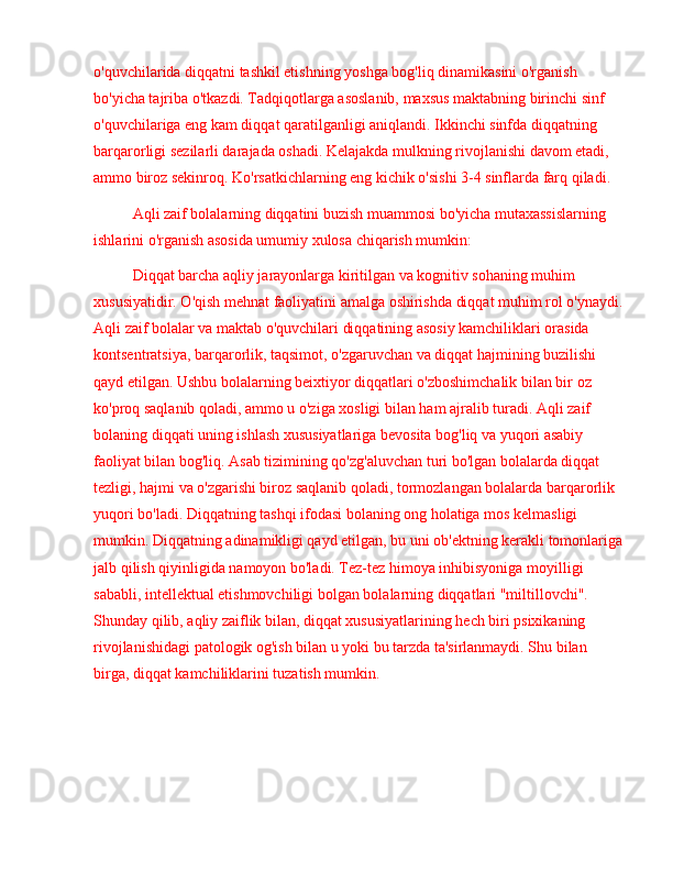 o'quvchilarida diqqatni tashkil etishning yoshga bog'liq dinamikasini o'rganish 
bo'yicha tajriba o'tkazdi. Tadqiqotlarga asoslanib, maxsus maktabning birinchi sinf 
o'quvchilariga eng kam diqqat qaratilganligi aniqlandi. Ikkinchi sinfda diqqatning 
barqarorligi sezilarli darajada oshadi. Kelajakda mulkning rivojlanishi davom etadi, 
ammo biroz sekinroq. Ko'rsatkichlarning eng kichik o'sishi 3-4 sinflarda farq qiladi.
Aqli zaif bolalarning diqqatini buzish muammosi bo'yicha mutaxassislarning 
ishlarini o'rganish asosida umumiy xulosa chiqarish mumkin:
Diqqat barcha aqliy jarayonlarga kiritilgan va kognitiv sohaning muhim 
xususiyatidir. O'qish mehnat faoliyatini amalga oshirishda diqqat muhim rol o'ynaydi.
Aqli zaif bolalar va maktab o'quvchilari diqqatining asosiy kamchiliklari orasida 
kontsentratsiya, barqarorlik, taqsimot, o'zgaruvchan va diqqat hajmining buzilishi 
qayd etilgan. Ushbu bolalarning beixtiyor diqqatlari o'zboshimchalik bilan bir oz 
ko'proq saqlanib qoladi, ammo u o'ziga xosligi bilan ham ajralib turadi. Aqli zaif 
bolaning diqqati uning ishlash xususiyatlariga bevosita bog'liq va yuqori asabiy 
faoliyat bilan bog'liq. Asab tizimining qo'zg'aluvchan turi bo'lgan bolalarda diqqat 
tezligi, hajmi va o'zgarishi biroz saqlanib qoladi, tormozlangan bolalarda barqarorlik 
yuqori bo'ladi. Diqqatning tashqi ifodasi bolaning ong holatiga mos kelmasligi 
mumkin. Diqqatning adinamikligi qayd etilgan, bu uni ob'ektning kerakli tomonlariga
jalb qilish qiyinligida namoyon bo'ladi. Tez-tez himoya inhibisyoniga moyilligi 
sababli, intellektual etishmovchiligi bolgan bolalarning diqqatlari "miltillovchi". 
Shunday qilib, aqliy zaiflik bilan, diqqat xususiyatlarining hech biri psixikaning 
rivojlanishidagi patologik og'ish bilan u yoki bu tarzda ta'sirlanmaydi. Shu bilan 
birga, diqqat kamchiliklarini tuzatish mumkin.