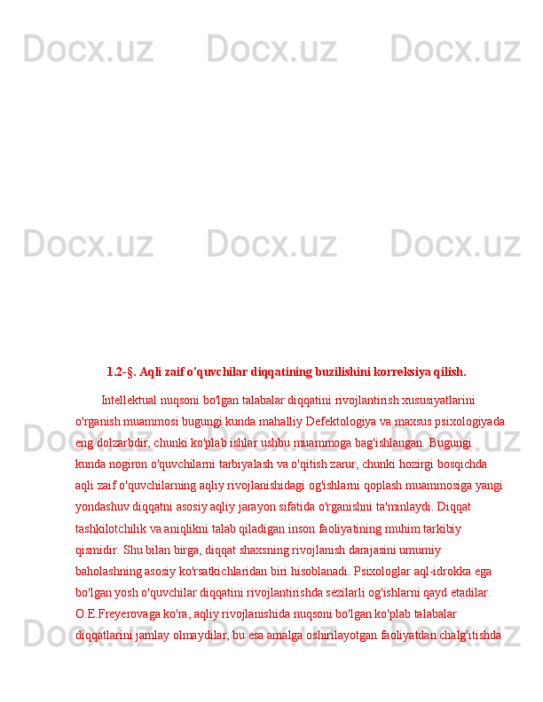 1.2-§. Aqli zaif o'quvchilar diqqatining buzilishini korreksiya qilish.
Intellektual nuqsoni bo'lgan talabalar diqqatini rivojlantirish xususiyatlarini 
o'rganish muammosi bugungi kunda mahalliy Defektologiya va maxsus psixologiyada
eng dolzarbdir, chunki ko'plab ishlar ushbu muammoga bag'ishlangan. Bugungi 
kunda nogiron o'quvchilarni tarbiyalash va o'qitish zarur, chunki hozirgi bosqichda 
aqli zaif o'quvchilarning aqliy rivojlanishidagi og'ishlarni qoplash muammosiga yangi
yondashuv diqqatni asosiy aqliy jarayon sifatida o'rganishni ta'minlaydi. Diqqat 
tashkilotchilik va aniqlikni talab qiladigan inson faoliyatining muhim tarkibiy 
qismidir. Shu bilan birga, diqqat shaxsning rivojlanish darajasini umumiy 
baholashning asosiy ko'rsatkichlaridan biri hisoblanadi. Psixologlar aql-idrokka ega 
bo'lgan yosh o'quvchilar diqqatini rivojlantirishda sezilarli og'ishlarni qayd etadilar. 
O.E.Freyerovaga ko'ra, aqliy rivojlanishida nuqsoni bo'lgan ko'plab talabalar 
diqqatlarini jamlay olmaydilar, bu esa amalga oshirilayotgan faoliyatdan chalg'itishda  