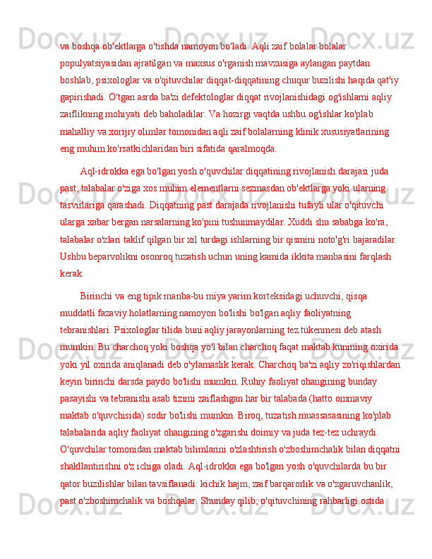 va boshqa ob'ektlarga o'tishda namoyon bo'ladi. Aqli zaif bolalar bolalar 
populyatsiyasidan ajratilgan va maxsus o'rganish mavzusiga aylangan paytdan 
boshlab, psixologlar va o'qituvchilar diqqat-diqqatining chuqur buzilishi haqida qat'iy 
gapirishadi. O'tgan asrda ba'zi defektologlar diqqat rivojlanishidagi og'ishlarni aqliy 
zaiflikning mohiyati deb baholadilar. Va hozirgi vaqtda ushbu og'ishlar ko'plab 
mahalliy va xorijiy olimlar tomonidan aqli zaif bolalarning klinik xususiyatlarining 
eng muhim ko'rsatkichlaridan biri sifatida qaralmoqda.
Aql-idrokka ega bo'lgan yosh o'quvchilar diqqatining rivojlanish darajasi juda 
past, talabalar o'ziga xos muhim elementlarni sezmasdan ob'ektlarga yoki ularning 
tasvirlariga qarashadi. Diqqatning past darajada rivojlanishi tufayli ular o'qituvchi 
ularga xabar bergan narsalarning ko'pini tushunmaydilar. Xuddi shu sababga ko'ra, 
talabalar o'zlari taklif qilgan bir xil turdagi ishlarning bir qismini noto'g'ri bajaradilar. 
Ushbu beparvolikni osonroq tuzatish uchun uning kamida ikkita manbasini farqlash 
kerak.
Birinchi va eng tipik manba-bu miya yarim korteksidagi uchuvchi, qisqa 
muddatli fazaviy holatlarning namoyon bo'lishi bo'lgan aqliy faoliyatning 
tebranishlari. Psixologlar tilida buni aqliy jarayonlarning tez tükenmesi deb atash 
mumkin. Bu charchoq yoki boshqa yo'l bilan charchoq faqat maktab kunining oxirida 
yoki yil oxirida aniqlanadi deb o'ylamaslik kerak. Charchoq ba'zi aqliy zo'riqishlardan
keyin birinchi darsda paydo bo'lishi mumkin. Ruhiy faoliyat ohangining bunday 
pasayishi va tebranishi asab tizimi zaiflashgan har bir talabada (hatto ommaviy 
maktab o'quvchisida) sodir bo'lishi mumkin. Biroq, tuzatish muassasasining ko'plab 
talabalarida aqliy faoliyat ohangining o'zgarishi doimiy va juda tez-tez uchraydi. 
O'quvchilar tomonidan maktab bilimlarini o'zlashtirish o'zboshimchalik bilan diqqatni
shakllantirishni o'z ichiga oladi. Aql-idrokka ega bo'lgan yosh o'quvchilarda bu bir 
qator buzilishlar bilan tavsiflanadi: kichik hajm, zaif barqarorlik va o'zgaruvchanlik, 
past o'zboshimchalik va boshqalar. Shunday qilib, o'qituvchining rahbarligi ostida  