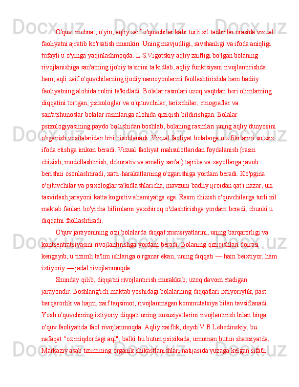 O'quv, mehnat, o'yin, aqliy zaif o'quvchilar kabi turli xil tadbirlar orasida vizual 
faoliyatni ajratib ko'rsatish mumkin. Uning mavjudligi, ravshanligi va ifoda aniqligi 
tufayli u o'yinga yaqinlashmoqda. L.S.Vigotskiy aqliy zaifligi bo'lgan bolaning 
rivojlanishiga san'atning ijobiy ta'sirini ta'kidlab, aqliy funktsiyani rivojlantirishda 
ham, aqli zaif o'quvchilarning ijodiy namoyonlarini faollashtirishda ham badiiy 
faoliyatning alohida rolini ta'kidladi. Bolalar rasmlari uzoq vaqtdan beri olimlarning 
diqqatini tortgan, psixologlar va o'qituvchilar, tarixchilar, etnograflar va 
san'atshunoslar bolalar rasmlariga alohida qiziqish bildirishgan. Bolalar 
psixologiyasining paydo bo'lishidan boshlab, bolaning rasmlari uning aqliy dunyosini 
o'rganish vositalaridan biri hisoblanadi. Vizual faoliyat bolalarga o'z fikrlarini so'zsiz 
ifoda etishga imkon beradi. Vizual faoliyat mahsulotlaridan foydalanish (rasm 
chizish, modellashtirish, dekorativ va amaliy san'at) tajriba va xayollarga javob 
berishni osonlashtiradi, xatti-harakatlarning o'zgarishiga yordam beradi. Ko'pgina 
o'qituvchilar va psixologlar ta'kidlashlaricha, mavzuni badiiy ijroidan qat'i nazar, uni 
tasvirlash jarayoni katta kognitiv ahamiyatga ega. Rasm chizish o'quvchilarga turli xil
maktab fanlari bo'yicha bilimlarni yaxshiroq o'zlashtirishga yordam beradi, chunki u 
diqqatni faollashtiradi. 
O'quv jarayonining o'zi bolalarda diqqat xususiyatlarini, uning barqarorligi va 
kontsentratsiyasini rivojlantirishga yordam beradi. Bolaning qiziqishlari doirasi 
kengayib, u tizimli ta'lim ishlariga o'rganar ekan, uning diqqati  —  ham beixtiyor, ham
ixtiyoriy  —  jadal rivojlanmoqda.
Shunday qilib, diqqatni rivojlantirish murakkab, uzoq davom etadigan 
jarayondir. Boshlang'ich maktab yoshidagi bolalarning diqqatlari ixtiyoriylik, past 
barqarorlik va hajm, zaif taqsimot, rivojlanmagan kommutatsiya bilan tavsiflanadi. 
Yosh o'quvchining ixtiyoriy diqqati uning xususiyatlarini rivojlantirish bilan birga 
o'quv faoliyatida faol rivojlanmoqda. Aqliy zaiflik, deydi V.B.Lebedinskiy, bu 
nafaqat "oz miqdordagi aql", balki bu butun psixikada, umuman butun shaxsiyatda, 
Markaziy asab tizimining organik shikastlanishlari natijasida yuzaga kelgan sifatli  