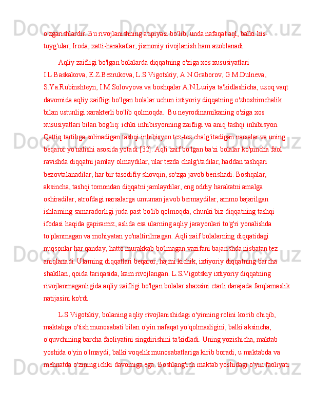 o'zgarishlardir. Bu rivojlanishning atipiyasi bo'lib, unda nafaqat aql, balki his-
tuyg'ular, Iroda, xatti-harakatlar, jismoniy rivojlanish ham azoblanadi.
Aqliy zaifligi bo'lgan bolalarda diqqatning o'ziga xos xususiyatlari 
I.L.Baskakova, E.Z.Bezrukova, L.S.Vigotskiy, A.N.Graborov, G.M.Dulneva, 
S.Ya.Rubinshteyn, I.M.Solovyova va boshqalar A.N.Luriya ta'kidlashicha, uzoq vaqt 
davomida aqliy zaifligi bo'lgan bolalar uchun ixtiyoriy diqqatning o'zboshimchalik 
bilan ustunligi xarakterli bo'lib qolmoqda.  Bu neyrodinamikaning o'ziga xos 
xususiyatlari bilan bog'liq: ichki inhibisyonning zaifligi va aniq tashqi inhibisyon. 
Qattiq tartibga solinadigan tashqi inhibisyon tez-tez chalg'itadigan narsalar va uning 
beqaror yo'nalishi asosida yotadi [32]. Aqli zaif bo'lgan ba'zi bolalar ko'pincha faol 
ravishda diqqatni jamlay olmaydilar, ular tezda chalg'itadilar, haddan tashqari 
bezovtalanadilar, har bir tasodifiy shovqin, so'zga javob berishadi. Boshqalar, 
aksincha, tashqi tomondan diqqatni jamlaydilar, eng oddiy harakatni amalga 
oshiradilar, atrofdagi narsalarga umuman javob bermaydilar, ammo bajarilgan 
ishlarning samaradorligi juda past bo'lib qolmoqda, chunki biz diqqatning tashqi 
ifodasi haqida gapiramiz, aslida esa ularning aqliy jarayonlari to'g'ri yonalishda 
to'planmagan va mohiyatan yo'naltirilmagan. Aqli zaif bolalarning diqqatidagi 
nuqsonlar har qanday, hatto murakkab bo'lmagan vazifani bajarishda nisbatan tez 
aniqlanadi. Ularning diqqatlari beqaror, hajmi kichik, ixtiyoriy diqqatning barcha 
shakllari, qoida tariqasida, kam rivojlangan. L.S.Vigotskiy ixtiyoriy diqqatning 
rivojlanmaganligida aqliy zaifligi bo'lgan bolalar shaxsini etarli darajada farqlamaslik 
natijasini ko'rdi.
L.S.Vigotskiy, bolaning aqliy rivojlanishidagi o'yinning rolini ko'rib chiqib, 
maktabga o'tish munosabati bilan o'yin nafaqat yo'qolmasligini, balki aksincha, 
o'quvchining barcha faoliyatini singdirishini ta'kidladi. Uning yozishicha, maktab 
yoshida o'yin o'lmaydi, balki voqelik munosabatlariga kirib boradi, u maktabda va 
mehnatda o'zining ichki davomiga ega. Boshlang'ich maktab yoshidagi o'yin faoliyati  