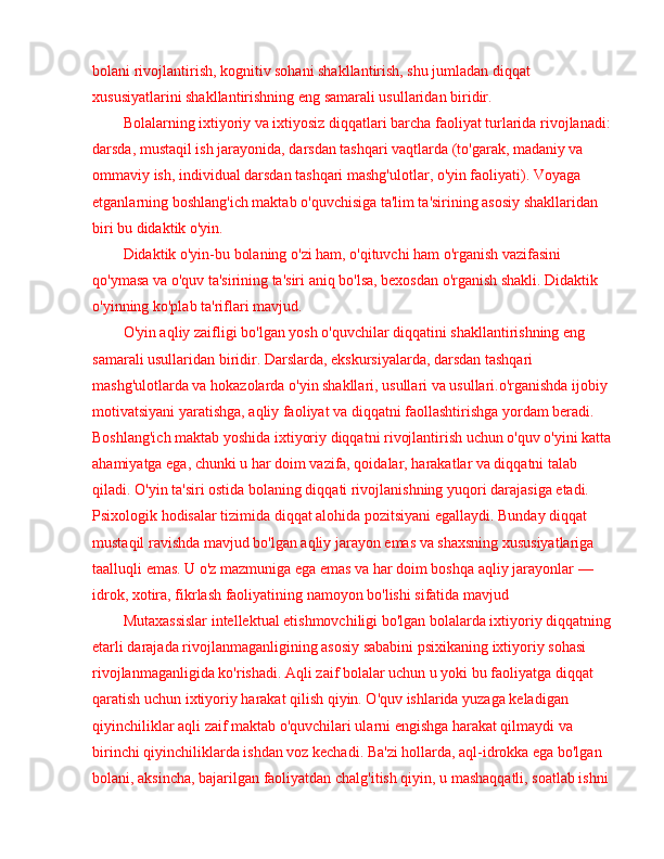 bolani rivojlantirish, kognitiv sohani shakllantirish, shu jumladan diqqat 
xususiyatlarini shakllantirishning eng samarali usullaridan biridir.
Bolalarning ixtiyoriy va ixtiyosiz diqqatlari barcha faoliyat turlarida rivojlanadi: 
darsda, mustaqil ish jarayonida, darsdan tashqari vaqtlarda (to'garak, madaniy va 
ommaviy ish, individual darsdan tashqari mashg'ulotlar, o'yin faoliyati). Voyaga 
etganlarning boshlang'ich maktab o'quvchisiga ta'lim ta'sirining asosiy shakllaridan 
biri bu didaktik o'yin.
Didaktik o'yin-bu bolaning o'zi ham, o'qituvchi ham o'rganish vazifasini 
qo'ymasa va o'quv ta'sirining ta'siri aniq bo'lsa, bexosdan o'rganish shakli. Didaktik 
o'yinning ko'plab ta'riflari mavjud. 
O'yin aqliy zaifligi bo'lgan yosh o'quvchilar diqqatini shakllantirishning eng 
samarali usullaridan biridir. Darslarda, ekskursiyalarda, darsdan tashqari 
mashg'ulotlarda va hokazolarda o'yin shakllari, usullari va usullari.o'rganishda ijobiy 
motivatsiyani yaratishga, aqliy faoliyat va diqqatni faollashtirishga yordam beradi. 
Boshlang'ich maktab yoshida ixtiyoriy diqqatni rivojlantirish uchun o'quv o'yini katta 
ahamiyatga ega, chunki u har doim vazifa, qoidalar, harakatlar va diqqatni talab 
qiladi. O'yin ta'siri ostida bolaning diqqati rivojlanishning yuqori darajasiga etadi. 
Psixologik hodisalar tizimida diqqat alohida pozitsiyani egallaydi. Bunday diqqat 
mustaqil ravishda mavjud bo'lgan aqliy jarayon emas va shaxsning xususiyatlariga 
taalluqli emas. U o'z mazmuniga ega emas va har doim boshqa aqliy jarayonlar  —  
idrok, xotira, fikrlash faoliyatining namoyon bo'lishi sifatida mavjud
Mutaxassislar intellektual etishmovchiligi bo'lgan bolalarda ixtiyoriy diqqatning 
etarli darajada rivojlanmaganligining asosiy sababini psixikaning ixtiyoriy sohasi 
rivojlanmaganligida ko'rishadi. Aqli zaif bolalar uchun u yoki bu faoliyatga diqqat 
qaratish uchun ixtiyoriy harakat qilish qiyin. O'quv ishlarida yuzaga keladigan 
qiyinchiliklar aqli zaif maktab o'quvchilari ularni engishga harakat qilmaydi va 
birinchi qiyinchiliklarda ishdan voz kechadi. Ba'zi hollarda, aql-idrokka ega bo'lgan 
bolani, aksincha, bajarilgan faoliyatdan chalg'itish qiyin, u mashaqqatli, soatlab ishni