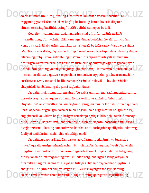 bajarishi mumkin. Biroq, bizning fikrimizcha, bu fakt o'zboshimchalik bilan 
diqqatning yuqori darajasi bilan bog'liq bo'lmasligi kerak; bu erda diqqatni 
almashtirishning buzilishi, uning "tiqilib qolishi"namoyon bo'ladi.
Kognitiv muammolarni shakllantirish va hal qilishda tuzatish maktab  —  
internatlarining o'qituvchilari ikkita narsaga diqqat berishlari kerak: birinchidan, 
kognitiv vazifa talaba uchun mumkin va tushunarli bo'lishi kerak. Va bu erda shuni 
ta'kidlashni istardikki, o'quv yoki boshqa biron bir vazifani bajarishda ixtiyoriy diqqat
talabaning nutqni rivojlantirishning ma'lum bir darajasisiz tarbiyalash mumkin 
bo'lmagan ko'rsatmalarni idrok etish va tushunish qobiliyatiga ega bo'lganda paydo 
bo'ladi. Faoliyatning yakuniy natijasiga qiziqish ham juda muhimdir: masalan, qo'l 
mehnati darslarida o'qituvchi o'quvchilar tomonidan tayyorlangan hunarmandchilik 
darslarda tasviriy material bo'lib xizmat qilishini ta'kidlaydi  —  bu ularni ishlab 
chiqarishda talabalarning diqqatini rag'batlantiradi.
Diqqatni saqlashning muhim sharti-bu xabar qilingan materialning xilma-xilligi, 
uni oshkor qilish va taqdim etishning ketma-ketligi va izchilligi bilan bog'liq. 
Diqqatni qo'llab-quvvatlash va kuchaytirish, yangi materialni kiritish uchun o'qituvchi
uni allaqachon o'rganilgan narsalar bilan bog'lab, bolalarga ma'lum bo'lgan asosiy, 
eng qiziqarli va u bilan bog'liq bo'lgan narsalarga qiziqish bildirishi kerak. Shunday 
qilib, ixtiyoriy diqqatni rivojlantirish bo'yicha ishlar diqqatni boshqarish funktsiyasini 
rivojlantirishni, ularning harakatlari va harakatlarini boshqarish qobiliyatini, ularning 
faoliyati natijalarini tekshirishni o'z ichiga oladi.
Diqqatning barcha fazilatlari va xususiyatlarini rivojlantirish va tuzatishni 
muvaffaqiyatli amalga oshirish uchun, birinchi navbatda, aqli zaif yosh o'quvchilar 
diqqatining individual xususiyatlarini o'rganish kerak. Diqqat etishmovchiligining 
asosiy sabablari-bu nuqsonning tuzilishi bilan belgilanadigan asabiy jarayonlar 
dinamikasining o'ziga xos xususiyatlari tufayli aqliy zaif o'quvchilar diqqatining 
chalg'itishi, "tiqilib qolishi" va o'zgarishi. Tekshirilayotgan topshiriqlarning 
bajarilishini kuzatish shuni ko'rsatdiki, topshiriqning qoniqarsiz bajarilishining  