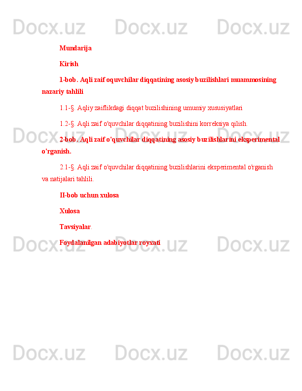 Mundarija
Kirish
1- bob .  Aqli   zaif   oquvchilar   diqqatining   asosiy   buzilishlari   muammosining  
nazariy   tahlili
1.1-§.  Aqliy   zaiflikdagi   diqqat   buzilishining   umumiy   xususiyatlari
1.2-§. Aqli zaif o'quvchilar diqqatining buzilishini korreksiya qilish.
2-bob. Aqli zaif o'quvchilar diqqatining asosiy buzilishlarini eksperimental
o'rganish.
2.1-§. Aqli zaif o'quvchilar diqqatining buzilishlarini eksperimental o'rganish 
va natijalari tahlili.
II-bob uchun xulosa
Xulosa
Tavsiyalar .
Foydalanilgan  adabiyotlar royxati 