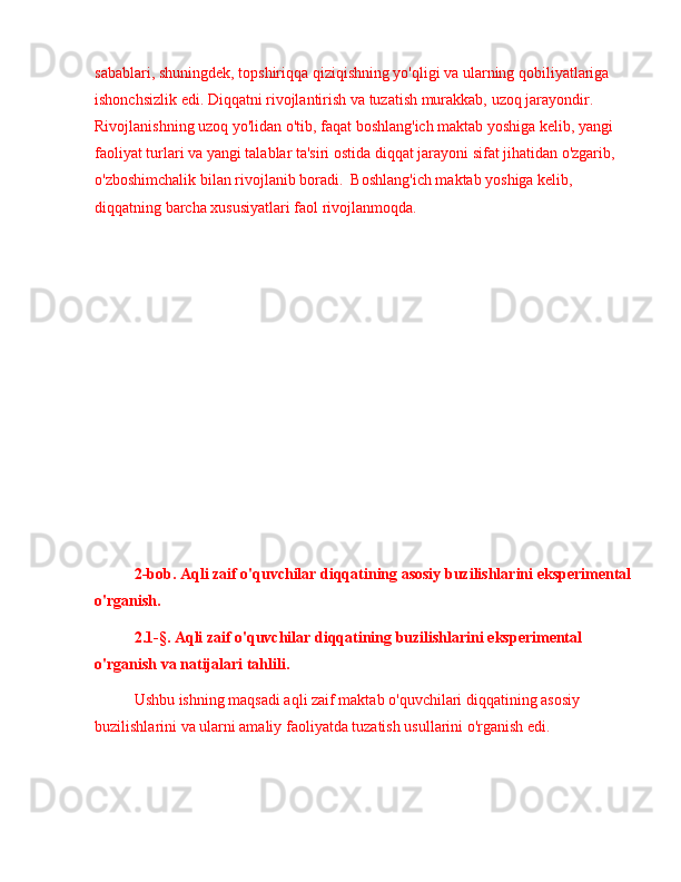 sabablari, shuningdek, topshiriqqa qiziqishning yo'qligi va ularning qobiliyatlariga 
ishonchsizlik edi. Diqqatni rivojlantirish va tuzatish murakkab, uzoq jarayondir. 
Rivojlanishning uzoq yo'lidan o'tib, faqat boshlang'ich maktab yoshiga kelib, yangi 
faoliyat turlari va yangi talablar ta'siri ostida diqqat jarayoni sifat jihatidan o'zgarib, 
o'zboshimchalik bilan rivojlanib boradi.  Boshlang'ich maktab yoshiga kelib, 
diqqatning barcha xususiyatlari faol rivojlanmoqda.
 
2-bob. Aqli zaif o'quvchilar diqqatining asosiy buzilishlarini eksperimental
o'rganish .
2.1-§. Aqli zaif o'quvchilar diqqatining buzilishlarini eksperimental 
o'rganish va natijalari tahlili.
Ushbu ishning maqsadi aqli zaif maktab o'quvchilari diqqatining asosiy 
buzilishlarini va ularni amaliy faoliyatda tuzatish usullarini o'rganish edi. 