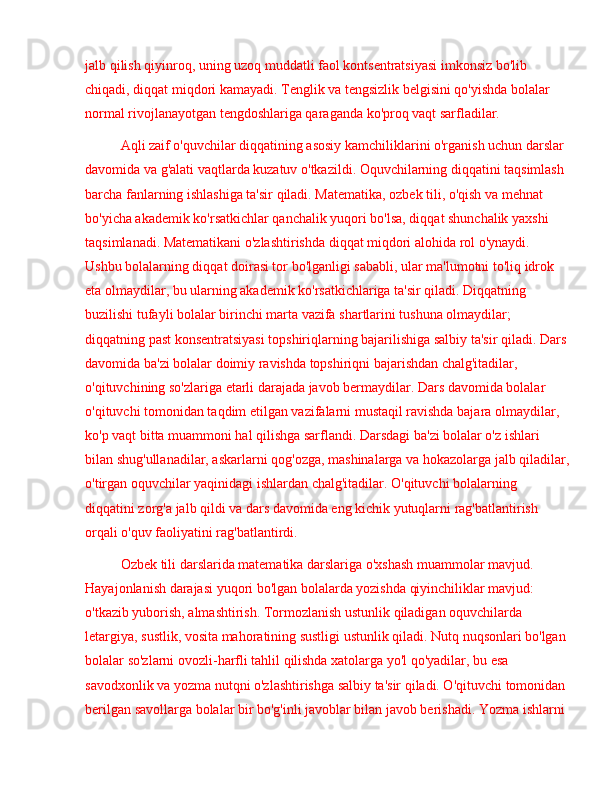 jalb qilish qiyinroq, uning uzoq muddatli faol kontsentratsiyasi imkonsiz bo'lib 
chiqadi, diqqat miqdori kamayadi. Tenglik va tengsizlik belgisini qo'yishda bolalar 
normal rivojlanayotgan tengdoshlariga qaraganda ko'proq vaqt sarfladilar.
Aqli zaif o'quvchilar diqqatining asosiy kamchiliklarini o'rganish uchun darslar 
davomida va g'alati vaqtlarda kuzatuv o'tkazildi. Oquvchilarning diqqatini taqsimlash 
barcha fanlarning ishlashiga ta'sir qiladi. Matematika, ozbek tili, o'qish va mehnat 
bo'yicha akademik ko'rsatkichlar qanchalik yuqori bo'lsa, diqqat shunchalik yaxshi 
taqsimlanadi. Matematikani o'zlashtirishda diqqat miqdori alohida rol o'ynaydi. 
Ushbu bolalarning diqqat doirasi tor bo'lganligi sababli, ular ma'lumotni to'liq idrok 
eta olmaydilar, bu ularning akademik ko'rsatkichlariga ta'sir qiladi. Diqqatning 
buzilishi tufayli bolalar birinchi marta vazifa shartlarini tushuna olmaydilar; 
diqqatning past konsentratsiyasi topshiriqlarning bajarilishiga salbiy ta'sir qiladi. Dars
davomida ba'zi bolalar doimiy ravishda topshiriqni bajarishdan chalg'itadilar, 
o'qituvchining so'zlariga etarli darajada javob bermaydilar. Dars davomida bolalar 
o'qituvchi tomonidan taqdim etilgan vazifalarni mustaqil ravishda bajara olmaydilar, 
ko'p vaqt bitta muammoni hal qilishga sarflandi. Darsdagi ba'zi bolalar o'z ishlari 
bilan shug'ullanadilar, askarlarni qog'ozga, mashinalarga va hokazolarga jalb qiladilar,
o'tirgan oquvchilar yaqinidagi ishlardan chalg'itadilar. O'qituvchi bolalarning 
diqqatini zorg'a jalb qildi va dars davomida eng kichik yutuqlarni rag'batlantirish 
orqali o'quv faoliyatini rag'batlantirdi.
Ozbek tili darslarida matematika darslariga o'xshash muammolar mavjud. 
Hayajonlanish darajasi yuqori bo'lgan bolalarda yozishda qiyinchiliklar mavjud: 
o'tkazib yuborish, almashtirish. Tormozlanish ustunlik qiladigan oquvchilarda 
letargiya, sustlik, vosita mahoratining sustligi ustunlik qiladi. Nutq nuqsonlari bo'lgan 
bolalar so'zlarni ovozli-harfli tahlil qilishda xatolarga yo'l qo'yadilar, bu esa 
savodxonlik va yozma nutqni o'zlashtirishga salbiy ta'sir qiladi. O'qituvchi tomonidan 
berilgan savollarga bolalar bir bo'g'inli javoblar bilan javob berishadi. Yozma ishlarni  