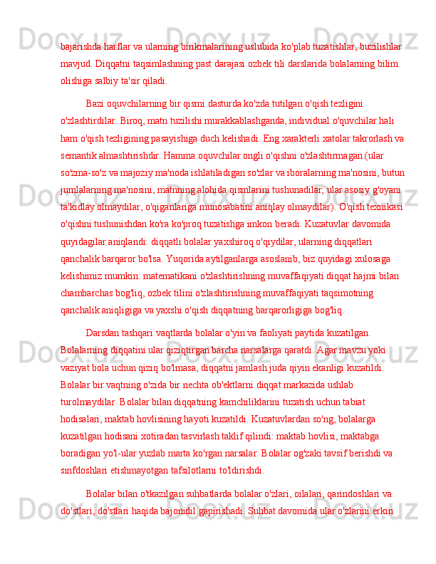 bajarishda harflar va ularning birikmalarining uslubida ko'plab tuzatishlar, buzilishlar 
mavjud. Diqqatni taqsimlashning past darajasi ozbek tili darslarida bolalarning bilim 
olishiga salbiy ta'sir qiladi.
Bazi oquvchilarning bir qismi dasturda ko'zda tutilgan o'qish tezligini 
o'zlashtirdilar. Biroq, matn tuzilishi murakkablashganda, individual o'quvchilar hali 
ham o'qish tezligining pasayishiga duch kelishadi. Eng xarakterli xatolar takrorlash va
semantik almashtirishdir. Hamma oquvchilar ongli o'qishni o'zlashtirmagan (ular 
so'zma-so'z va majoziy ma'noda ishlatiladigan so'zlar va iboralarning ma'nosini, butun
jumlalarning ma'nosini, matnning alohida qismlarini tushunadilar; ular asosiy g'oyani 
ta'kidlay olmaydilar, o'qiganlariga munosabatini aniqlay olmaydilar). O'qish texnikasi 
o'qishni tushunishdan ko'ra ko'proq tuzatishga imkon beradi. Kuzatuvlar davomida 
quyidagilar aniqlandi: diqqatli bolalar yaxshiroq o'qiydilar, ularning diqqatlari 
qanchalik barqaror bo'lsa. Yuqorida aytilganlarga asoslanib, biz quyidagi xulosaga 
kelishimiz mumkin: matematikani o'zlashtirishning muvaffaqiyati diqqat hajmi bilan 
chambarchas bog'liq, ozbek tilini o'zlashtirishning muvaffaqiyati taqsimotning 
qanchalik aniqligiga va yaxshi o'qish diqqatning barqarorligiga bog'liq.
Darsdan tashqari vaqtlarda bolalar o'yin va faoliyati paytida kuzatilgan. 
Bolalarning diqqatini ular qiziqtirgan barcha narsalarga qaratdi. Agar mavzu yoki 
vaziyat bola uchun qiziq bo'lmasa, diqqatni jamlash juda qiyin ekanligi kuzatildi. 
Bolalar bir vaqtning o'zida bir nechta ob'ektlarni diqqat markazida ushlab 
turolmaydilar. Bolalar bilan diqqatning kamchiliklarini tuzatish uchun tabiat 
hodisalari, maktab hovlisining hayoti kuzatildi. Kuzatuvlardan so'ng, bolalarga 
kuzatilgan hodisani xotiradan tasvirlash taklif qilindi: maktab hovlisi, maktabga 
boradigan yo'l-ular yuzlab marta ko'rgan narsalar. Bolalar og'zaki tavsif berishdi va 
sinfdoshlari etishmayotgan tafsilotlarni to'ldirishdi.
Bolalar bilan o'tkazilgan suhbatlarda bolalar o'zlari, oilalari, qarindoshlari va 
do'stlari, do'stlari haqida bajonidil gapirishadi. Suhbat davomida ular o'zlarini erkin  