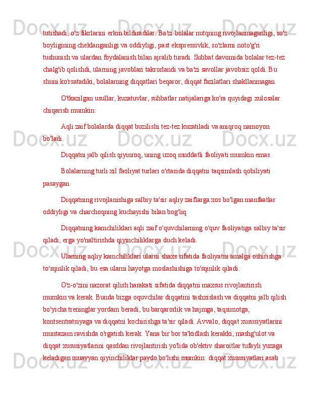 tutishadi, o'z fikrlarini erkin bildiradilar. Ba'zi bolalar nutqning rivojlanmaganligi, so'z
boyligining cheklanganligi va oddiyligi, past ekspressivlik, so'zlarni noto'g'ri 
tushunish va ulardan foydalanish bilan ajralib turadi. Suhbat davomida bolalar tez-tez 
chalg'ib qolishdi, ularning javoblari takrorlandi va ba'zi savollar javobsiz qoldi. Bu 
shuni ko'rsatadiki, bolalarning diqqatlari beqaror, diqqat fazilatlari shakllanmagan.
O'tkazilgan usullar, kuzatuvlar, suhbatlar natijalariga ko'ra quyidagi xulosalar 
chiqarish mumkin:
Aqli zaif bolalarda diqqat buzilishi tez-tez kuzatiladi va aniqroq namoyon 
bo'ladi.
Diqqatni jalb qilish qiyinroq, uning uzoq muddatli faoliyati mumkin emas.
Bolalarning turli xil faoliyat turlari o'rtasida diqqatni taqsimlash qobiliyati 
pasaygan.
Diqqatning rivojlanishiga salbiy ta'sir aqliy zaiflarga xos bo'lgan manfaatlar 
oddiyligi va charchoqning kuchayishi bilan bog'liq.
Diqqatning kamchiliklari aqli zaif o'quvchilarning o'quv faoliyatiga salbiy ta'sir 
qiladi, erga yo'naltirishda qiyinchiliklarga duch keladi.
Ularning aqliy kamchiliklari ularni shaxs sifatida faoliyatni amalga oshirishga 
to'sqinlik qiladi, bu esa ularni hayotga moslashishiga to'sqinlik qiladi.
O'z-o'zini nazorat qilish harakati sifatida diqqatni maxsus rivojlantirish  
mumkin va kerak. Bunda bizga oquvchilar diqqatini tashxislash va diqqatni jalb qilish
bo'yicha treninglar yordam beradi, bu barqarorlik va hajmga, taqsimotga, 
kontsentratsiyaga va diqqatni kochirishga ta'sir qiladi. Avvalo, diqqat xususiyatlarini 
muntazam ravishda o'rgatish kerak. Yana bir bor ta'kidlash kerakki, mashg'ulot va 
diqqat xususiyatlarini qasddan rivojlantirish yo'lida ob'ektiv sharoitlar tufayli yuzaga 
keladigan muayyan qiyinchiliklar paydo bo'lishi mumkin: diqqat xususiyatlari asab  