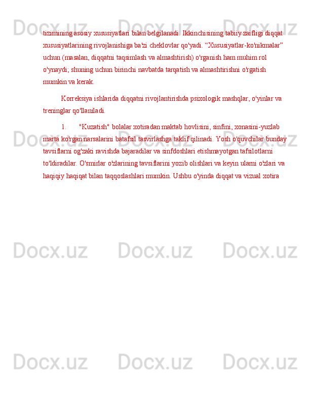 tizimining asosiy xususiyatlari bilan belgilanadi. Ikkinchisining tabiiy zaifligi diqqat 
xususiyatlarining rivojlanishiga ba'zi cheklovlar qo'yadi.  “ Xususiyatlar-ko'nikmalar ”  
uchun (masalan, diqqatni taqsimlash va almashtirish) o'rganish ham muhim rol 
o'ynaydi; shuning uchun birinchi navbatda tarqatish va almashtirishni o'rgatish 
mumkin va kerak. 
Korreksiya ishlarida diqqatni rivojlantirishda psixologik mashqlar, o'yinlar va 
treninglar qo'llaniladi.
1. "Kuzatish" bolalar xotiradan maktab hovlisini, sinfini, xonasini-yuzlab 
marta ko'rgan narsalarini batafsil tasvirlashga taklif qilinadi. Yosh o'quvchilar bunday
tavsiflarni og'zaki ravishda bajaradilar va sinfdoshlari etishmayotgan tafsilotlarni 
to'ldiradilar. O'smirlar o'zlarining tavsiflarini yozib olishlari va keyin ularni o'zlari va 
haqiqiy haqiqat bilan taqqoslashlari mumkin. Ushbu o'yinda diqqat va vizual xotira  