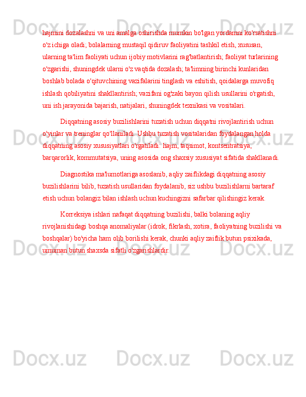 hajmini dozalashni va uni amalga oshirishda mumkin bo'lgan yordamni ko'rsatishni 
o'z ichiga oladi; bolalarning mustaqil qidiruv faoliyatini tashkil etish, xususan, 
ularning ta'lim faoliyati uchun ijobiy motivlarini rag'batlantirish; faoliyat turlarining 
o'zgarishi, shuningdek ularni o'z vaqtida dozalash; ta'limning birinchi kunlaridan 
boshlab bolada o'qituvchining vazifalarini tinglash va eshitish, qoidalarga muvofiq 
ishlash qobiliyatini shakllantirish; vazifani og'zaki bayon qilish usullarini o'rgatish, 
uni ish jarayonida bajarish, natijalari, shuningdek texnikasi va vositalari.
Diqqatning asosiy buzilishlarini tuzatish uchun diqqatni rivojlantirish uchun 
o'yinlar va treninglar qo'llaniladi. Ushbu tuzatish vositalaridan foydalangan holda 
diqqatning asosiy xususiyatlari o'rgatiladi: hajm, taqsimot, kontsentratsiya, 
barqarorlik, kommutatsiya, uning asosida ong shaxsiy xususiyat sifatida shakllanadi.
Diagnostika ma'lumotlariga asoslanib, aqliy zaiflikdagi diqqatning asosiy 
buzilishlarini bilib, tuzatish usullaridan foydalanib, siz ushbu buzilishlarni bartaraf 
etish uchun bolangiz bilan ishlash uchun kuchingizni safarbar qilishingiz kerak.
Korreksiya ishlari nafaqat diqqatning buzilishi, balki bolaning aqliy 
rivojlanishidagi boshqa anomaliyalar (idrok, fikrlash, xotira, faoliyatning buzilishi va 
boshqalar) bo'yicha ham olib borilishi kerak, chunki aqliy zaiflik butun psixikada, 
umuman butun shaxsda sifatli o'zgarishlardir. 