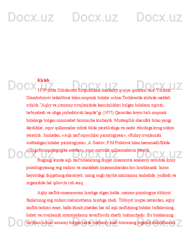 Kirish
1929- yilda   Ozbekiston   Respublikasi   markaziy   ijroiya   qomitasi   raisi   Yoldosh  
Oxunboboyev   tashabbusi   bilan   nuqsonli   bolalar   uchun   Toshkentda   alohida   maktab  
ochildi . ” Aqliy   va   jismoniy   rivojlanishda   kamchiliklari   bolgan   bolalami   oqitish , 
tarbiyalash   va   ishga   joylashtirish   haqida ” gi  (1975)  Qarordan   keyin   turli   nuqsonli  
bolalarga   bolgan   munosabat   birmuncha   kuchaydi .   Mustaqillik   sharofati   bilan   yangi  
darsliklar ,  oquv   qollanmalar   ozbek   tilida   yaratilishiga   va   nashr   etilishiga   keng   imkon  
yaratildi .  Jumladan , « Aqli   zaif   oquvchilar   psixologiyasi », « Ruhiy   rivojlanishi  
sustlashgan   bolalar   psixologiyasi »,  A . Soatov ,  P . M . Polatova   bilan   hammualliflikda  
« Oligofrenopedagogika   asoslari »  oquv - metodik   qollanmalarini   yaratdi .  
Bugungi   kunda   aqli   zaif   bolalarning   diqqat   muammosi   ananaviy   ravishda   ilmiy  
psixologiyaning   eng   muhim   va   murakkab   muammolaridan   biri   hisoblanadi .  Inson  
hayotidagi   diqqatning   ahamiyati ,  uning   ongli   tajriba   mazmunini   tanlashda ,  yodlash   va
organishda   hal   qiluvchi   roli   aniq .
Aqliy   zaiflik   muammosini   hisobga   olgan   holda ,  maxsus   psixologiya   tibbiyot  
fanlarining   eng   muhim   malumotlarini   hisobga   oladi .  Tibbiyot   nuqtai   nazaridan ,  aqliy  
zaiflik   tashxis   emas ,  balki   klinik   jihatdan   har   xil   aqli   zaiflikning   bolalar   toifalarining  
holati   va   rivojlanish   xususiyatlarini   tavsiflovchi   shartli   tushunchadir .  Bu   bolalarning  
barchasi   uchun   umumiy   bolgan   narsa   markaziy   asab   tizimining   organik   shikastlanishi   