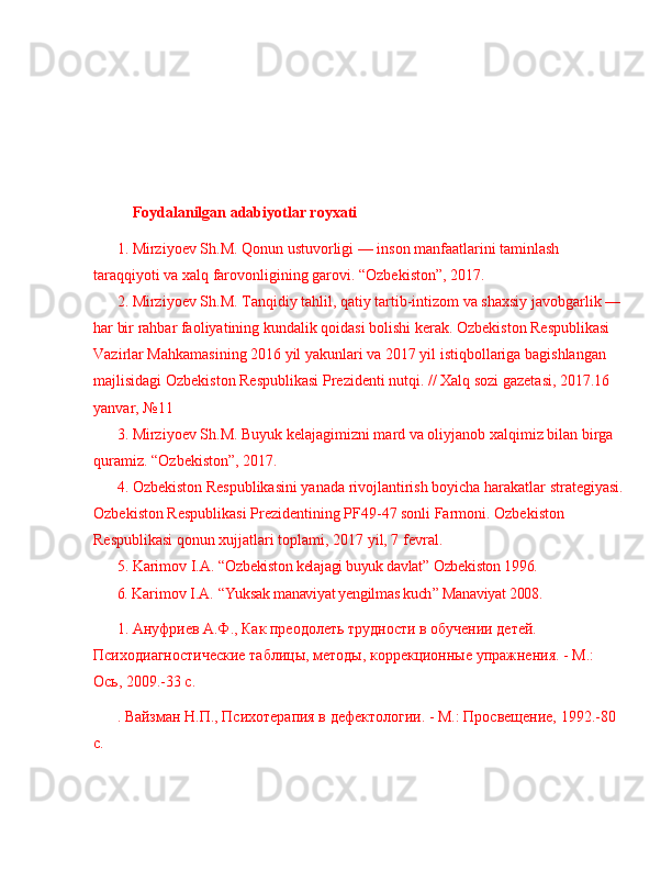 Foydalanilgan  adabiyotlar royxati
1. Mirziyoev Sh.M. Qonun ustuvorligi  —  inson manfaatlarini taminlash 
taraqqiyoti va xalq farovonligining garovi.  “ Ozbekiston ” , 2017. 
2. Mirziyoev Sh.M. Tanqidiy tahlil, qatiy tartib-intizom va shaxsiy javobgarlik  —  
har bir rahbar faoliyatining kundalik qoidasi bolishi kerak. Ozbekiston Respublikasi 
Vazirlar Mahkamasining 2016 yil yakunlari va 2017 yil istiqbollariga bagishlangan 
majlisidagi Ozbekiston Respublikasi Prezidenti nutqi. // Xalq sozi gazetasi, 2017.16 
yanvar,  № 11 
3. Mirziyoev Sh.M. Buyuk kelajagimizni mard va oliyjanob xalqimiz bilan birga 
quramiz.  “ Ozbekiston ” , 2017. 
4. Ozbekiston Respublikasini yanada rivojlantirish boyicha harakatlar strategiyasi.
Ozbekiston Respublikasi Prezidentining PF49-47 sonli Farmoni. Ozbekiston 
Respublikasi qonun xujjatlari toplami, 2017 yil, 7 fevral. 
5. Karimov I.A.   “ Ozbekiston kelajagi buyuk davlat ”  Ozbekiston 1996.
6.  Karimov I.A.   “ Yuksak manaviyat yengilmas kuch ”  Manaviyat 2008.
1. Ануфриев А.Ф., Как преодолеть трудности в обучении детей. 
Психодиагностические таблицы, методы, коррекционные упражнения. - М.: 
Ось, 2009.-33 с.
. Вайзман Н.П., Психотерапия в дефектологии. - М.: Просвещение, 1992.-80 
с. 