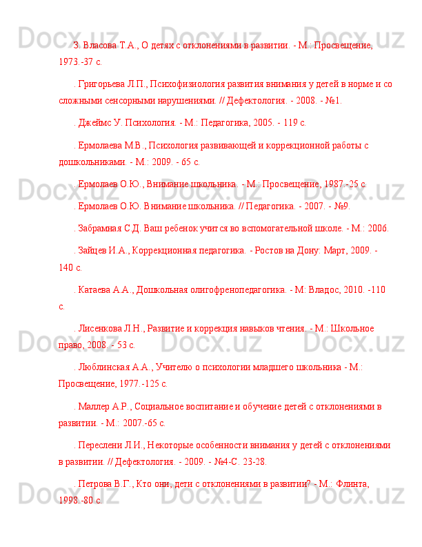 З. Власова Т.А., О детях с отклонениями в развитии. - М.: Просвещение, 
1973.-37 с.
. Григорьева Л.П., Психофизиология развития внимания у детей в норме и со
сложными сенсорными нарушениями. // Дефектология. - 2008. -  № 1.
. Джеймс У. Психология. - М.: Педагогика, 2005. - 119 с.
. Ермолаева М.В., Психология развивающей и коррекционной работы с 
дошкольниками. - М.: 2009. - 65 с.
. Ермолаев О.Ю., Внимание школьника. - М.: Просвещение, 1987.-25 с.
. Ермолаев О.Ю. Внимание школьника. // Педагогика. - 2007. -  № 9.
. Забрамная С.Д. Ваш ребенок учится во вспомогательной школе. - М.: 2006.
. Зайцев И.А., Коррекционная педагогика. - Ростов на Дону: Март, 2009. - 
140 с.
. Катаева А.А., Дошкольная олигофренопедагогика. - М: Владос, 2010. -110 
с.
. Лисенкова Л.Н., Развитие и коррекция навыков чтения. - М.: Школьное 
право, 2008. - 53 с.
. Люблинская А.А., Учителю о психологии младшего школьника - М.: 
Просвещение, 1977.-125 с.
. Маллер А.Р., Социальное воспитание и обучение детей с отклонениями в 
развитии. - М.: 2007.-65 с.
. Переслени Л.И., Некоторые особенности внимания у детей с отклонениями
в развитии. // Дефектология. - 2009. -  № 4-С. 23-28.
. Петрова В.Г., Кто они, дети с отклонениями в развитии? - М.: Флинта, 
1998.-80 с. 