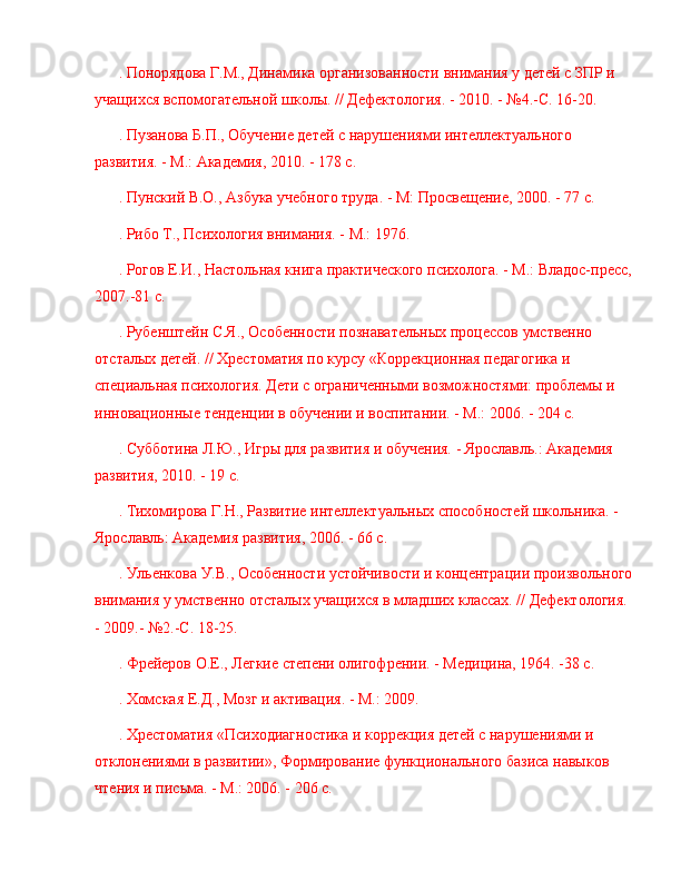 . Понорядова Г.М., Динамика организованности внимания у детей с ЗПР и 
учащихся вспомогательной школы. // Дефектология. - 2010. -  № 4.-С. 16-20.
. Пузанова Б.П., Обучение детей с нарушениями интеллектуального 
развития. - М.: Академия, 2010. - 178 с.
. Пунский В.О., Азбука учебного труда. - М: Просвещение, 2000. - 77 с.
. Рибо Т., Психология внимания. - М.: 1976.
. Рогов Е.И., Настольная книга практического психолога. - М.: Владос-пресс,
2007.-81 с.
. Рубенштейн С.Я., Особенности познавательных процессов умственно 
отсталых детей. // Хрестоматия по курсу «Коррекционная педагогика и 
специальная психология. Дети с ограниченными возможностями: проблемы и 
инновационные тенденции в обучении и воспитании. - М.: 2006. - 204 с.
. Субботина Л.Ю., Игры для развития и обучения. - Ярославль.: Академия 
развития, 2010. - 19 с.
. Тихомирова Г.Н., Развитие интеллектуальных способностей школьника. - 
Ярославль: Академия развития, 2006. - 66 с.
. Ульенкова У.В., Особенности устойчивости и концентрации произвольного
внимания у умственно отсталых учащихся в младших классах. // Дефектология. 
- 2009.-  № 2.-С. 18-25.
. Фрейеров О.Е., Легкие степени олигофрении. - Медицина, 1964. -38 с.
. Хомская Е.Д., Мозг и активация. - М.: 2009.
. Хрестоматия «Психодиагностика и коррекция детей с нарушениями и 
отклонениями в развитии», Формирование функционального базиса навыков 
чтения и письма. - М.: 2006. - 206 с. 