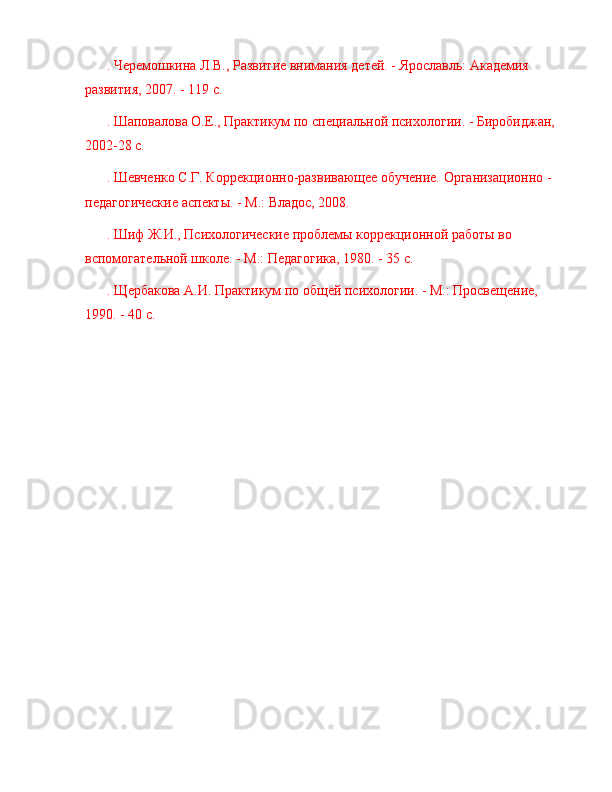 . Черемошкина Л.В., Развитие внимания детей. - Ярославль: Академия 
развития, 2007. - 119 с.
. Шаповалова О.Е., Практикум по специальной психологии. - Биробиджан, 
2002-28 с.
. Шевченко С.Г. Коррекционно-развивающее обучение. Организационно - 
педагогические аспекты. - М.: Владос, 2008.
. Шиф Ж.И., Психологические проблемы коррекционной работы во 
вспомогательной школе. - М.: Педагогика, 1980. - 35 с.
. Щербакова А.И. Практикум по общей психологии. - М.: Просвещение, 
1990. - 40 с. 