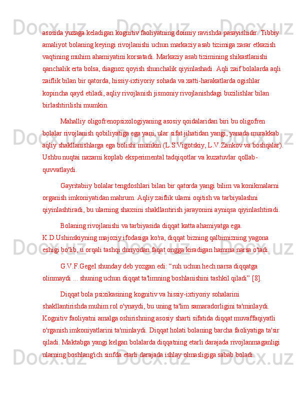 asosida   yuzaga   keladigan   kognitiv   faoliyatning   doimiy   ravishda   pasayishi dir .  Tibbiy  
amaliyot   bolaning   keyingi   rivojlanishi   uchun   markaziy   asab   tizimiga   zarar   etkazish  
vaqtining   muhim   ahamiyatini   korsatadi .  Markaziy   asab   tizimining   shikastlanishi  
qanchalik   erta   bolsa ,  diagnoz   qoyish   shunchalik   qiyinlashadi .  Aqli   zaif   bolalarda   aqli  
zaiflik   bilan   bir   qatorda ,  hissiy - ixtiyoriy   sohada   va   xatti - harakatlarda   ogishlar  
kopincha   qayd   etiladi ,  aqliy   rivojlanish   jismoniy   rivojlanishdagi   buzilishlar   bilan  
birlashtirilishi   mumkin .
Mahalliy   oligofrenopsixologiyaning   asosiy   qoidalaridan   biri   bu   oligofren  
bolalar   rivojlanish   qobiliyatiga   ega   yani ,  ular   sifat   jihatidan   yangi ,  yanada   murakkab  
aqliy   shakllanishlarga   ega   bolishi   mumkin  ( L . S . Vigotskiy ,  L . V . Zankov   va   boshqalar ).
Ushbu   nuqtai   nazarni   koplab   eksperimental   tadqiqotlar   va   kuzatuvlar   qollab -
quvvatlaydi .
Gayritabiiy   bolalar   tengdoshlari   bilan   bir   qatorda   yangi   bilim   va   konikmalarni  
organish   imkoniyatidan   mahrum .  Aqliy   zaiflik   ularni   oqitish   va   tarbiyalashni  
qiyinlashtiradi ,  bu   ularning   shaxsini   shakllantirish   jarayonini   ayniqsa   qiyinlashtiradi .
Bolaning rivojlanishi va tarbiyasida diqqat katta ahamiyatga ega. 
K.D.Ushinskiyning majoziy ifodasiga ko'ra, diqqat bizning qalbimizning yagona 
eshigi bo'lib, u orqali tashqi dunyodan faqat ongga kiradigan hamma narsa o'tadi.
G.V.F.Gegel shunday deb yozgan edi:  “ ruh uchun hech narsa diqqatga 
olinmaydi  ...  shuning uchun diqqat ta'limning boshlanishini tashkil qiladi ”  [8] .
Diqqat bola psixikasining kognitiv va hissiy-ixtiyoriy sohalarini 
shakllantirishda muhim rol o'ynaydi, bu uning ta'lim samaradorligini ta'minlaydi. 
Kognitiv faoliyatni amalga oshirishning asosiy sharti sifatida diqqat muvaffaqiyatli 
o'rganish imkoniyatlarini ta'minlaydi. Diqqat holati bolaning barcha faoliyatiga ta'sir 
qiladi. Maktabga yangi kelgan bolalarda diqqatning etarli darajada rivojlanmaganligi 
ularning boshlang'ich sinfda etarli darajada ishlay olmasligiga sabab boladi.  