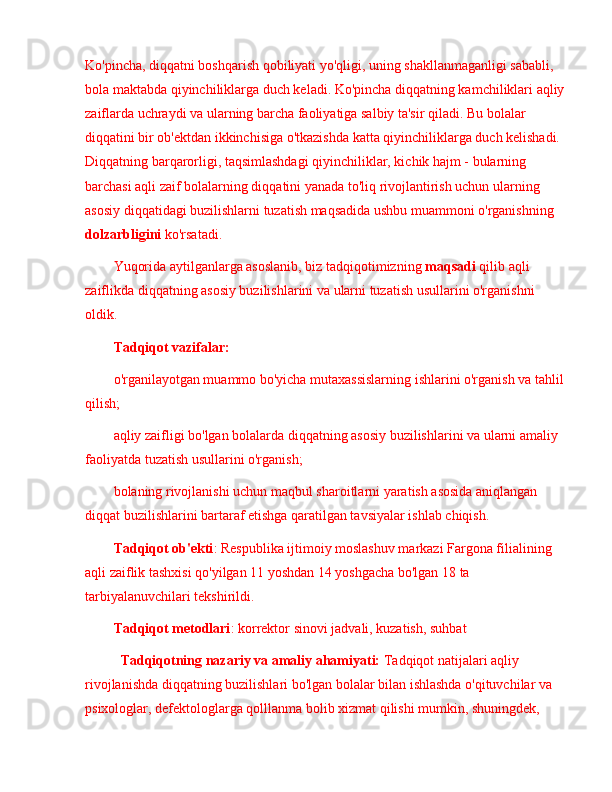 Ko'pincha, diqqatni boshqarish qobiliyati yo'qligi, uning shakllanmaganligi sababli, 
bola maktabda qiyinchiliklarga duch keladi. Ko'pincha diqqatning kamchiliklari aqliy 
zaiflarda uchraydi va ularning barcha faoliyatiga salbiy ta'sir qiladi. Bu bolalar 
diqqatini bir ob'ektdan ikkinchisiga o'tkazishda katta qiyinchiliklarga duch kelishadi. 
Diqqatning barqarorligi, taqsimlashdagi qiyinchiliklar, kichik hajm - bularning 
barchasi aqli zaif bolalarning diqqatini yanada to'liq rivojlantirish uchun ularning 
asosiy diqqatidagi buzilishlarni tuzatish maqsadida ushbu muammoni o'rganishning 
dolzarbligini  ko'rsatadi.
Yuqorida aytilganlarga asoslanib, biz tadqiqotimizning  maqsadi  qilib aqli 
zaiflikda diqqatning asosiy buzilishlarini va ularni tuzatish usullarini o'rganishni 
oldik. 
Tadqiqot vazifalar:
o'rganilayotgan muammo bo'yicha mutaxassislarning ishlarini o'rganish va tahlil 
qilish;
aqliy zaifligi bo'lgan bolalarda diqqatning asosiy buzilishlarini va ularni amaliy 
faoliyatda tuzatish usullarini o'rganish;
bolaning rivojlanishi uchun maqbul sharoitlarni yaratish asosida aniqlangan 
diqqat buzilishlarini bartaraf etishga qaratilgan tavsiyalar ishlab chiqish.
Tadqiqot ob'ekti : Respublika ijtimoiy moslashuv markazi Fargona filialining 
aqli zaiflik tashxisi qo'yilgan 11 yoshdan 14 yoshgacha bo'lgan 18 ta 
tarbiyalanuvchilari tekshirildi.
Tadqiqot metodlari : korrektor sinovi jadvali, kuzatish, suhbat
Tadqiqotning nazariy va amaliy ahamiyati:  Tadqiqot natijalari  aqliy 
rivojlanishda  diqqat ning buzilishlari   bo'lgan bolalar bilan ishlashda o'qituvchilar va 
psixologlar, defektologlarga qolllanma bolib xizmat qilishi mumkin, shuningdek,  