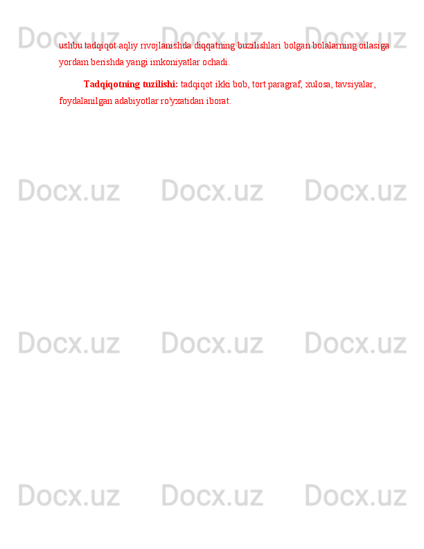 ushbu tadqiqot  aqliy rivojlanishda  diqqat ning buzilishlari  bolgan bolalarning oilasiga 
yordam berishda yangi imkoniyatlar ochadi.
Tadqiqotning tuzilishi:  tadqiqot ikki bob, tort paragraf,  xulosa,  tavsiyalar, 
foydalanilgan adabiyotlar ro'yxatidan iborat.