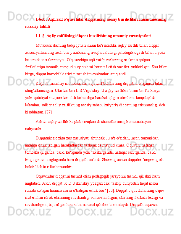 1-bob. Aqli zaif o'quvchilar diqqatining asosiy buzilishlari muammosining 
nazariy tahlili
1.1-§. Aqliy zaiflikdagi diqqat buzilishining umumiy xususiyatlari
Mutaxassislarning tadqiqotlari shuni ko'rsatadiki, aqliy zaiflik bilan diqqat 
xususiyatlarining hech biri psixikaning rivojlanishidagi patologik og'ish bilan u yoki 
bu tarzda ta'sirlanmaydi. O'qituvchiga aqli zaif psixikaning saqlanib qolgan 
fazilatlariga tayanib, mavjud nuqsonlarni bartaraf etish vazifasi yuklatilgan. Shu bilan
birga, diqqat kamchiliklarini tuzatish imkoniyatlari aniqlandi.
Ko'plab mahalliy mutaxassislar aqli zaif bolalarning diqqatini o'rganish bilan 
shug'ullanishgan. Ulardan biri L . S . Vigotskiy. U aqliy zaiflikni biron bir funktsiya 
yoki qobiliyat nuqsonidan olib tashlashga harakat qilgan olimlarni tanqid qildi. 
Masalan, sollier aqliy zaiflikning asosiy sababi ixtiyoriy diqqatning etishmasligi deb 
hisoblagan. [27]
Aslida, aqliy zaiflik ko'plab rivojlanish sharoitlarining kombinatsiyasi 
natijasidir.
Diqqatning o'ziga xos xususiyati shundaki, u o'z-o'zidan, inson tomonidan 
amalga oshiriladigan harakatlardan tashqarida mavjud emas. Oquvchi nafaqat 
tomosha qilganda, balki ko'rganda yoki tekshirganda, nafaqat eshitganda, balki 
tinglaganda, tinglaganda ham diqqatli bo'ladi. Shuning uchun diqqatni "ongning ish 
holati"deb ta'riflash mumkin.
Oquvchilar diqqatini tashkil etish pedagogik jarayonni tashkil qilishni ham 
anglatadi. Axir, diqqat, K.D.Ushinskiy yozganidek, tashqi dunyodan faqat inson 
ruhida ko'rgan hamma narsa o'tadigan eshik bor" [33]. Diqqat o'quvchilarning o'quv 
materialini idrok etishining ravshanligi va ravshanligini, ularning fikrlash tezligi va 
ravshanligini, bajarilgan harakatni nazorat qilishni ta'minlaydi. Diqqatli oquvchi  