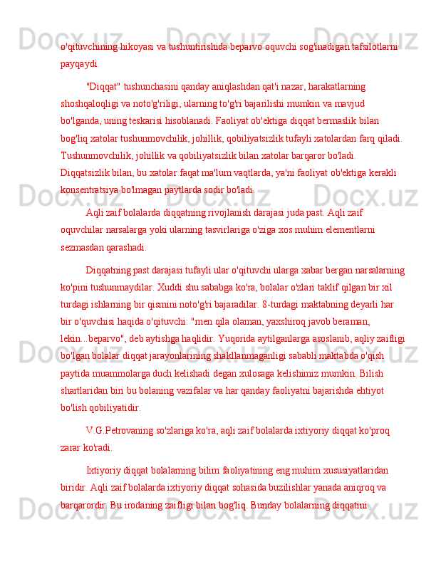 o'qituvchining hikoyasi va tushuntirishida beparvo oquvchi sog'inadigan tafsilotlarni 
payqaydi.
"Diqqat" tushunchasini qanday aniqlashdan qat'i nazar, harakatlarning 
shoshqaloqligi va noto'g'riligi, ularning to'g'ri bajarilishi mumkin va mavjud 
bo'lganda, uning teskarisi hisoblanadi. Faoliyat ob'ektiga diqqat bermaslik bilan 
bog'liq xatolar tushunmovchilik, johillik, qobiliyatsizlik tufayli xatolardan farq qiladi. 
Tushunmovchilik, johillik va qobiliyatsizlik bilan xatolar barqaror bo'ladi. 
Diqqatsizlik bilan, bu xatolar faqat ma'lum vaqtlarda, ya'ni faoliyat ob'ektiga kerakli 
konsentratsiya bo'lmagan paytlarda sodir bo'ladi.
Aqli zaif bolalarda diqqatning rivojlanish darajasi juda past. Aqli zaif 
oquvchilar narsalarga yoki ularning tasvirlariga o'ziga xos muhim elementlarni 
sezmasdan qarashadi.
Diqqatning past darajasi tufayli ular o'qituvchi ularga xabar bergan narsalarning
ko'pini tushunmaydilar. Xuddi shu sababga ko'ra, bolalar o'zlari taklif qilgan bir xil 
turdagi ishlarning bir qismini noto'g'ri bajaradilar. 8-turdagi maktabning deyarli har 
bir o'quvchisi haqida o'qituvchi: "men qila olaman, yaxshiroq javob beraman, 
lekin...beparvo", deb aytishga haqlidir. Yuqorida aytilganlarga asoslanib, aqliy zaifligi
bo'lgan bolalar diqqat jarayonlarining shakllanmaganligi sababli maktabda o'qish 
paytida muammolarga duch kelishadi degan xulosaga kelishimiz mumkin. Bilish 
shartlaridan biri bu bolaning vazifalar va har qanday faoliyatni bajarishda ehtiyot 
bo'lish qobiliyatidir.
V.G.Petrovaning so'zlariga ko'ra, aqli zaif bolalarda ixtiyoriy diqqat ko'proq 
zarar ko'radi.
Ixtiyoriy diqqat bolalarning bilim faoliyatining eng muhim xususiyatlaridan 
biridir. Aqli zaif bolalarda ixtiyoriy diqqat sohasida buzilishlar yanada aniqroq va 
barqarordir. Bu irodaning zaifligi bilan bog'liq. Bunday bolalarning diqqatini  