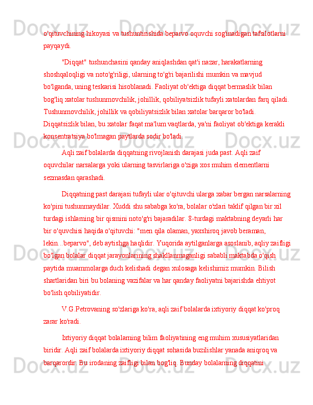 o'qituvchining hikoyasi va tushuntirishida beparvo oquvchi sog'inadigan tafsilotlarni 
payqaydi.
"Diqqat" tushunchasini qanday aniqlashdan qat'i nazar, harakatlarning 
shoshqaloqligi va noto'g'riligi, ularning to'g'ri bajarilishi mumkin va mavjud 
bo'lganda, uning teskarisi hisoblanadi. Faoliyat ob'ektiga diqqat bermaslik bilan 
bog'liq xatolar tushunmovchilik, johillik, qobiliyatsizlik tufayli xatolardan farq qiladi. 
Tushunmovchilik, johillik va qobiliyatsizlik bilan xatolar barqaror bo'ladi. 
Diqqatsizlik bilan, bu xatolar faqat ma'lum vaqtlarda, ya'ni faoliyat ob'ektiga kerakli 
konsentratsiya bo'lmagan paytlarda sodir bo'ladi.
Aqli zaif bolalarda diqqatning rivojlanish darajasi juda past. Aqli zaif 
oquvchilar narsalarga yoki ularning tasvirlariga o'ziga xos muhim elementlarni 
sezmasdan qarashadi.
Diqqatning past darajasi tufayli ular o'qituvchi ularga xabar bergan narsalarning
ko'pini tushunmaydilar. Xuddi shu sababga ko'ra, bolalar o'zlari taklif qilgan bir xil 
turdagi ishlarning bir qismini noto'g'ri bajaradilar. 8-turdagi maktabning deyarli har 
bir o'quvchisi haqida o'qituvchi: "men qila olaman, yaxshiroq javob beraman, 
lekin...beparvo", deb aytishga haqlidir. Yuqorida aytilganlarga asoslanib, aqliy zaifligi
bo'lgan bolalar diqqat jarayonlarining shakllanmaganligi sababli maktabda o'qish 
paytida muammolarga duch kelishadi degan xulosaga kelishimiz mumkin. Bilish 
shartlaridan biri bu bolaning vazifalar va har qanday faoliyatni bajarishda ehtiyot 
bo'lish qobiliyatidir.
V.G.Petrovaning so'zlariga ko'ra, aqli zaif bolalarda ixtiyoriy diqqat ko'proq 
zarar ko'radi.
Ixtiyoriy diqqat bolalarning bilim faoliyatining eng muhim xususiyatlaridan 
biridir. Aqli zaif bolalarda ixtiyoriy diqqat sohasida buzilishlar yanada aniqroq va 
barqarordir. Bu irodaning zaifligi bilan bog'liq. Bunday bolalarning diqqatini