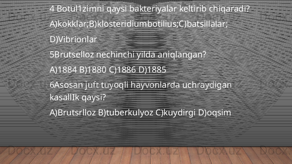 4 Botul1zimni qaysi bakteriyalar keltirib chiqaradi?
A)kokklar;B)klosteridiumbotilius;C)batsillalar;
D)Vibrionlar
5Brutselloz nechinchi yilda aniqlangan?
A)1884 B)1880 C)1886 D)1885
6Asosan juft tuyoqli hayvonlarda uchraydigan 
kasallIk qaysi?
A)Brutsrlloz B)tuberkulyoz C)kuydirgi D)oqsim  