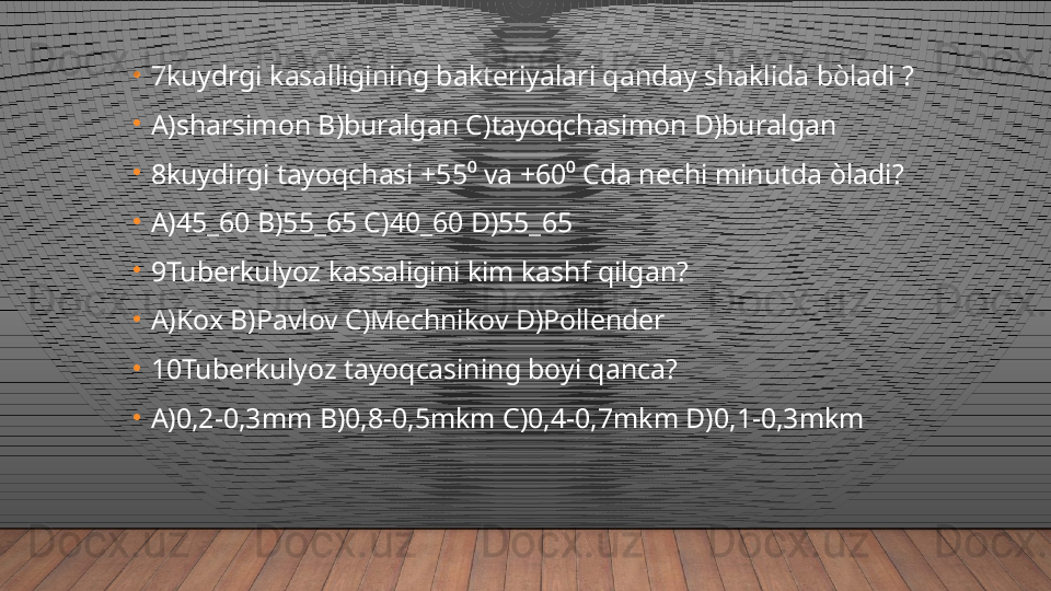 •
7kuydrgi kasalligining bakteriyalari qanday shaklida bòladi ?
•
A)sharsimon B)buralgan C)tayoqchasimon D)buralgan
•
8kuydirgi tayoqchasi +55⁰ va +60⁰ Cda nechi minutda òladi?
•
A)45_60 B)55_65 C)40_60 D)55_65
•
9Tuberkulyoz kassaligini kim kashf qilgan?
•
A)Kox B)Pavlov C)Mechnikov D)Pollender
•
10Tuberkulyoz tayoqcasining boyi qanca?
•
A)0,2-0,3mm B)0,8-0,5mkm C)0,4-0,7mkm D)0,1-0,3mkm  