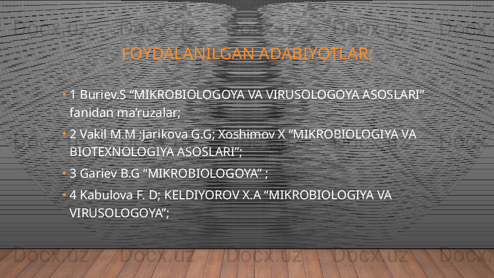 FOYDALANILGAN ADABIYOTLAR:
•
1 Buriev.S “MIKROBIOLOGOYA VA VIRUSOLOGOYA ASOSLARI” 
fanidan ma’ruzalar;
•
2 Vakil M.M ;Jarikova G.G; Xoshimov X “MIKROBIOLOGIYA VA 
BIOTEXNOLOGIYA ASOSLARI”;
•
3 Gariev B.G “MIKROBIOLOGOYA” ;
•
4 Kabulova F. D; KELDIYOROV X.A “MIKROBIOLOGIYA VA 
VIRUSOLOGOYA”;  