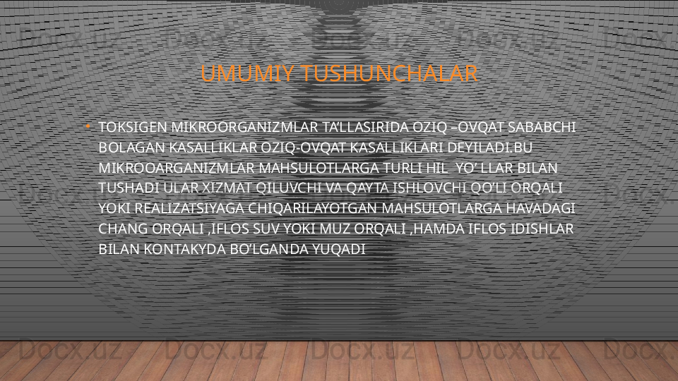 UMUMIY TUSHUNCHALAR
•
TOKSIGEN MIKROORGANIZMLAR TA’LLASIRIDA OZIQ –OVQAT SABABCHI 
BOLAGAN KASALLIKLAR OZIQ-OVQAT KASALLIKLARI DEYILADI.BU 
MIKROOARGANIZMLAR MAHSULOTLARGA TURLI HIL  YO’ LLAR BILAN 
TUSHADI ULAR XIZMAT QILUVCHI VA QAYTA ISHLOVCHI QO’LI ORQALI 
YOKI REALIZATSIYAGA CHIQARILAYOTGAN MAHSULOTLARGA HAVADAGI 
CHANG ORQALI ,IFLOS SUV YOKI MUZ ORQALI ,HAMDA IFLOS IDISHLAR 
BILAN KONTAKYDA BO’LGANDA YUQADI  