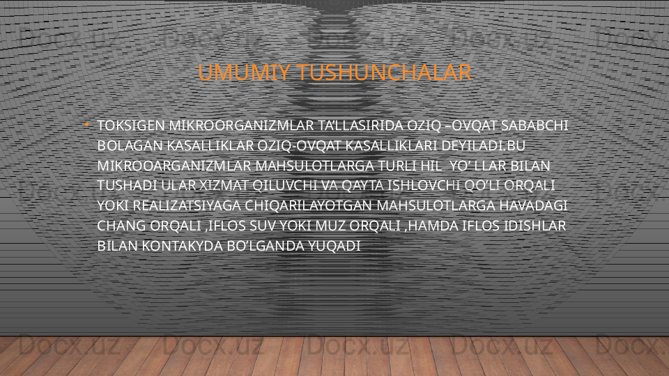 UMUMIY TUSHUNCHALAR
•
TOKSIGEN MIKROORGANIZMLAR TA’LLASIRIDA OZIQ –OVQAT SABABCHI 
BOLAGAN KASALLIKLAR OZIQ-OVQAT KASALLIKLARI DEYILADI.BU 
MIKROOARGANIZMLAR MAHSULOTLARGA TURLI HIL  YO’ LLAR BILAN 
TUSHADI ULAR XIZMAT QILUVCHI VA QAYTA ISHLOVCHI QO’LI ORQALI 
YOKI REALIZATSIYAGA CHIQARILAYOTGAN MAHSULOTLARGA HAVADAGI 
CHANG ORQALI ,IFLOS SUV YOKI MUZ ORQALI ,HAMDA IFLOS IDISHLAR 
BILAN KONTAKYDA BO’LGANDA YUQADI