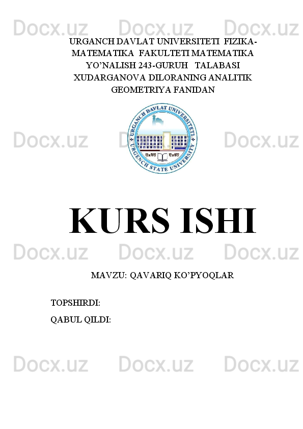 URGANCH   DAVLAT   UNIVERSITETI  FIZIKA-
MATEMATIKA  FAKULTETI MATEMATIKA
YO’NALISH 243-GURUH   TALABASI
XUDARGANOVA DILORANING ANALITIK
GEOMETRIYA FANIDAN
     
KURS ISHI
MAVZU: QAVARIQ KO’PYOQLAR
   TOPSHIRDI:                                      
   QABUL   QILDI:                                   
         