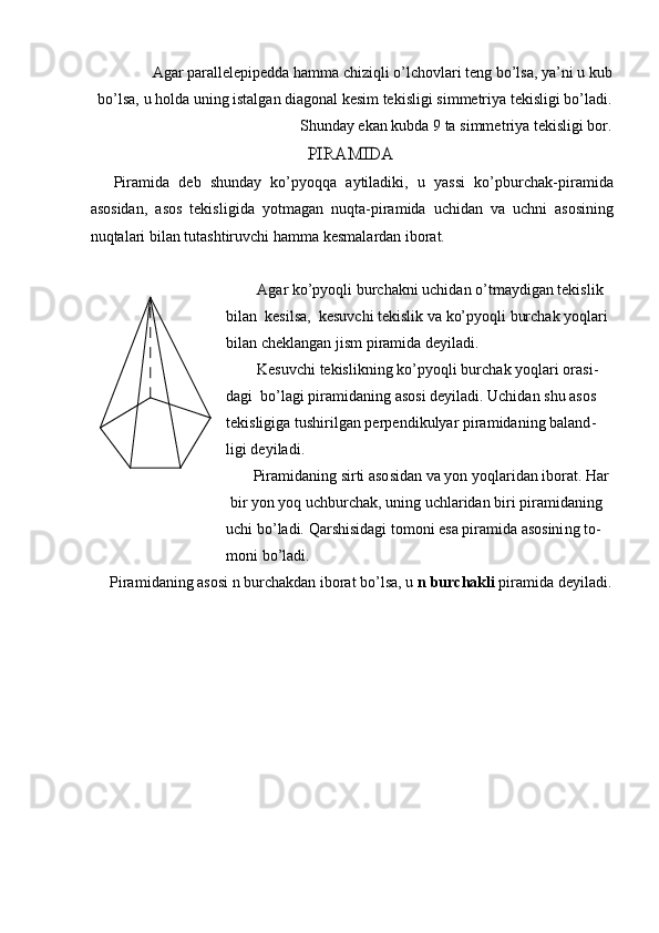 A g ar par al le lep ip e dda   ha m m a chiziqli o’l c ho v la r i t e ng   bo ’ lsa,   y a ’ ni   u   kub
b o ’lsa,   u   ho l da  un i n g   i s t al gan   d i a g onal   ke si m   tekis li gi   si m m etriya t e kisl i gi   b o ’ l a di.
S h u n d ay   ekan   kubda   9 ta   s i m m e t ri y a tekisli g i   bor.PIRAMIDA
P i r a m i d a   d e b   shunday   ko ’p y oqqa   a y tiladiki,   u   y as s i   ko ’ p b u r c h a k - p i ra m i d a
asosidan,   a s o s   tekis l i g ida   y ot m agan   n uqt a -pira m ida   uchid a n   v a   uc h ni   a s o sin i ng
nu q ta l ari   bil a n t u ta s h tiru vchi ha m m a k e s m ala r d a n iborat.
A g ar ko’p y oqli b u rc h a k ni   u c hid a n o ’ t m a y digan   t e ki s l i k
bil a n   k e si l sa,   kes u vchi   t e kisl i k   va   ko’p y o qli   burc h ak   y oqla r i
bil a n   c h e k l a ngan   jis m   p i ra m id a de y i l a d i .
Kesuvchi  t e k is l i kning   k o ’p y o q l i   b ur c h ak   y o ql a r i ora s i -
d a gi   bo ’ l a gi   pira m idaning   a so si   de y iladi.   Uchid a n shu   a s os 
te k islig i ga  tu shi r i l g a n pe r p e n di k ul y ar p i ra m idaning   b a la n d -
ligi   de y i l a d i .
P i r a m i d ani n g   sirti aso s id a n va  y on   y oqla r i d a n ibor a t.  H ar
b i r  y on   y o q   uc hb ur c h a k, uning   u c hlar i d a n b i r i  p ira m idani n g
u c hi   bo ’ l a di.  Q a r s h is i d a gi   to m oni   e sa   pir a m ida asosini n g   t o -
m on i  b o ’ l a d i .
P i r a m i d a ning   a s osi n   burch ak d a n iborat   b o ’ lsa,   u   n  bur c ha k li   pira m ida de y i l a d i.