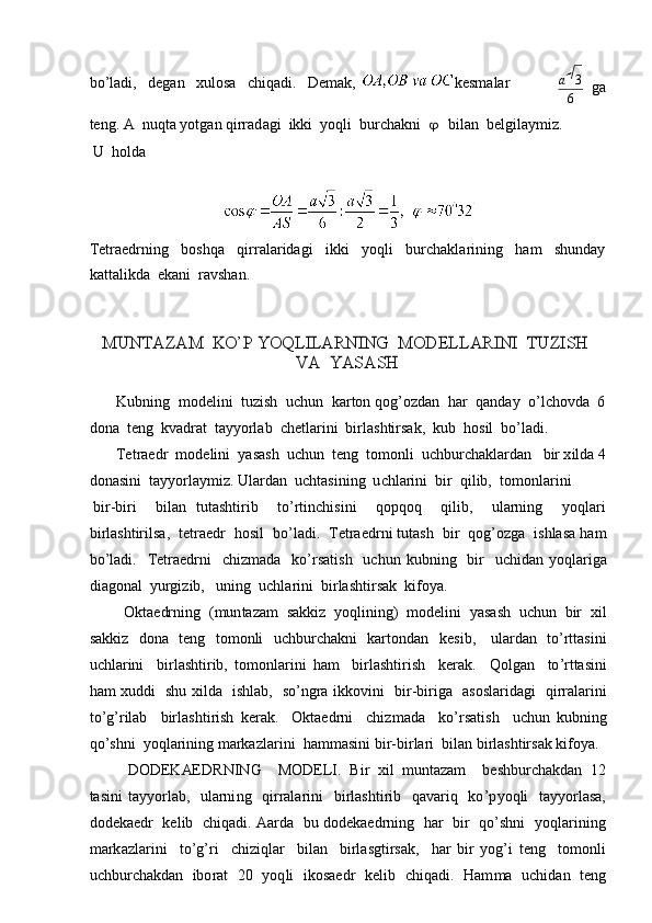 b o ’l a d i,   d e g a n   xulosa   c hiq ad i.   De m a k ,   k es m alara  	3
6
ga
te n g . A   nuqta  y o t gan   qirrad ag i   ikki   y oq li   b u rchakni  	
  bilan   b el gila y m iz.
U   ho lda
T etra e d r ning   b oshqa   qirr a la r ida g i   ikki   y oqli   b urcha k la r i n ing   h am   s hunday 
ka t t a li k da   e ka n i   r av sh a n.	
MUNTAZAM
 	K	O’P  	YO	Q	LILA	R	NING  	MODE	LLARINI  	TUZISH  	
VA
 	YASA	SH
Kubning   m od e l i ni   t uzish   uchun   k a r ton   qo g ’ o z d a n   h ar   qa n d ay   o ’l c ho v da   6  
dona   te n g   kv a dr a t   ta y y orlab   c h e t la r i n i   bi rl a sh t ir s ak,   k ub   h osil   bo ’ la d i.
Tetraedr   m o d e lini   y asa s h   u c hun   t e n g   to m onli   uc hb ur ch aklardan   b ir x i l d a 4
donas in i   t ay y orlay m iz.   Ula r d a n   uc h t a si ni ng   u c hla r i ni   bi r   q il i b,   t o m o n l ar i n i
bi r -b iri b ilan   t ut a shtir i b to’r t inc h isi n i qopqoq qilib, ularning y o ql a ri
b i r l a sh t iri l sa,   tet r aedr   hosil   bo ’ l a di.   T e t r aed r ni   tuta s h   b i r   q o g’ozga   i s hlasa   h am
b o ’l a d i.   T e tra e d r ni   chiz m a d a   ko ’ rsati s h   uc h un   k ubni n g   bir   uc h idan   y oqlar i ga
di ag onal   y urgiz i b,   u ning   uchla r ini   bi r l a s h t i rs a k   ki f o y a.
O kt a e drn i ng   ( m un tazam   s a k kiz   yoqlining)   m od e l in i   y asa s h   u c hun   bir   x il
sakkiz   dona   t e ng   to m onli   u c h bur c h a kni   ka r to n d a n   k es i b,   ula r dan   to ’ r t ta sin i
u c hla ri ni   bi r l a shtirib,   to m on l a r i ni   ham   birlashti r ish   k e rak.   Qolg a n   to ’ rtta sin i
ham   xu ddi   shu   x i l da   ishlab,   s o’ngra   i kko v ini   b i r -biri g a   as o slar i d a gi   q irr a la r ini
t o ’ g ’ rilab   bir l as hti r i sh   k er a k.   Okta e d r ni   c h i z m a d a   ko ’ r s a t i sh   u c hun   k ubni n g
q o ’shni   y oql a rin in g   m arkazlar i ni   h a m m a sini  b i r -bi r la r i   bi l a n   b i r l a sh t ir s ak   k i f o y a.
DODE K AED RNING MOD E LI.   B i r   xil   m untazam beshburc h a k d a n   12 
ta s ini   ta y y o r l ab,   ularni n g   q irrala r i ni   bi r la s hti ri b   qav a riq   k o ’ p y oqli   t a y y or l a s a, 
dodeka e dr   k e l i b   chi q a di.   Aa r d a   bu   d o d e ka e d r ning   har   bir   qo’s h ni   y o qla r i ni n g 
m ar k azl a r i ni   to ’ g ’ ri   c h iz iq lar   b i l a n   birl a sgtirs a k,   h ar   bi r   y og ’ i   t e n g   t o m onli 
u c hbur c h a kdan   ibo r at   2 0   y oq li   i k osaedr   k e l i b   c h i q a d i.   H a m m a   u chid a n   t e n g 