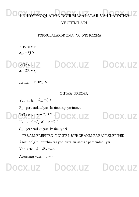 1.6.   KO’	
P Y OQLARG	A  DO	I R MA	S A LALAR   VA ULARNI	NG
YECH	
I MLAR	I
Y ON SIRTI :	
To’
l	a  	s i	r ti: FOR M ULALAR  PRIZMA,   T O ’G’RI   PRIZMA	
Ha
j	m i:	
OG’MA
 	PRIZMA	
Yon
 	s i	r ti:  	
P	
-  perpend i	ku l	yar  	kes i	m	n i	ng  	per i	me t	r i	
To’
l	a  	s i	r ti: 	
Ha
j	m i: 	
S	
-  perpend i	ku l	yar  	kes i	m  	yuz i	
PERALLELE	PIPED.
 	TO’G’RI  	BU	R	CHAK	LI  PA	R	ALLE	LEPIPED	
Asos
i   t	o’g’r i  	burc	hak  	va  	yon  	q i	rra l	ar i 	as	osga  	perpend i	ku l	yar.	
Yon
 	s i	r ti:  	
Asos
i	n i	ng  	yuz i: