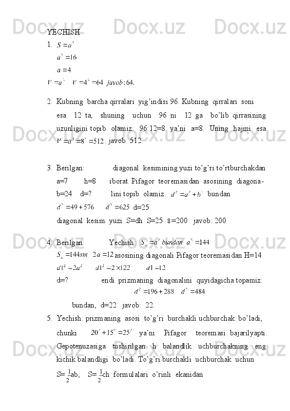 1	1	
YECHISH 
1.
 
2.
 	Ku	bn i	ng  	barcha  	q i	rra l	ar i  	y i	g’ ind i	s i  	96.  	Kub	n i	ng  	q i	rra l	ar i  	so	n i	
esa
 	12   t	a,  	shun i	ng  	uc	hun  	96  	n i  	12  	ga  	bo	’ li	b  	q i	rras i	n i	ng	
uz	un
li	g i	n i   t	op i	b  	o l	am i	z :  	96 :	12=8  	ya’n i  	a=	8.  	Un i	ng  	ha j	m i  	esa	
.
  j	av	ob : 	512	.	
3.
 	Ber il	gan :	d i	ago	na l  	kes i	m i	n i	ng  	yuz i t	o’g’	r i   t	o’r t	bu	rcha	kdan  	
a=7	h=8
         i	bora t	.  P i	fa	gor   t	eor	em	as i	dan  	as	os i	n i	ng  	d i	agona-	
b=	24
 	d=?             l i	n i t	op i	b  	o l	am i	z.    	bu	ndan	
d=	25	
d
i	ago	na l  	kes i	m  	yuz i  	S=	dh  	S=	258=200   j	avo	b : 	200	
4.
 	Ber il	gan :	Y	ech i	sh :  	
as	os
i	n i	ng  	d i	ago	na li 	P i	fagor   t	eor	em	as i	dan  	H=14  	
d=?	en	d
i  	pr izm	an i	ng  	d i	ag	ona li	n i  	qu	y i	dag i	cha  t	op	am i	z :	
bun	dan,
 	d=	22   j	av	ob :  	22.	
5.
 	Yech i	sh : 	pr i	zm	an i	ng  	asos i   t	o’g’r i  	burchak li 	uchburchak  	bo’ l	ad i	,  	
ch	unk
i	ya’n i	P i	fagor t	eore	m	as i  	ba j	ar il	yap t i	.  	
Gepo
t	enuzas i	ga   t	us	h i	r i l	gan  	h  	ba l	and li	k  	uchburch	akn i	ng  	eng  	
k
i	ch i	k  	ba l	and li	g i  	bo	’ lad i	.  To’g’r i  	burchak li  	uc	hburchak  	uchun	
S=	
2
 
ab,  	S=	
2
 
ch  	fo	rm	u l	a l	ar i  	o’r i	n li  	ekan i	dan 