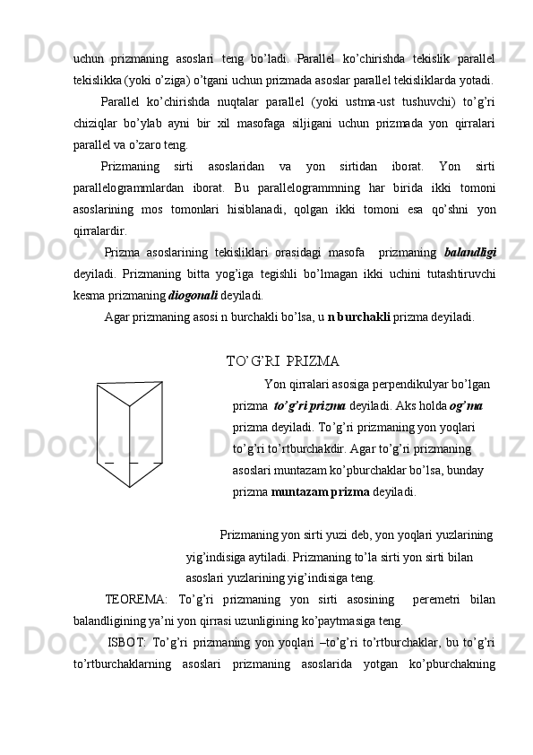 u c hun   priz m aning   a soslari   t e ng   b o’l ad i.   Para l lel   ko ’ c hi r is h da   t ek i s lik   p ar a l l e l
te k islikka ( y oki o’z ig a) o’tgani uchun   p r i z m ada a s oslar   par a llel   te ki slikla r da  y otadi. 
Parallel   k o ’ chiri s hda   n u qta l ar   par a ll e l   ( y oki   u st m a -u s t   t u shuv c hi)   to ’ g ’ ri
chiz iq lar   bo ’ y lab   a y ni   bir   x il   m as o f a ga   s il ji g a ni   uchun   pri z m ada   y o n   qirrala r i
par a l l el   va o’za r o teng.
Pr i z m a ni ng s irti a so sl a r i d a n v a y on s i r ti dan ibo r at. Y on s i r t i
par a l l e lo gra m m l ardan   ibor a t.   B u   parallel o gra m m ning   h a r   b irida   ikki   t o m o n i
aso s l a r i n ing   m os   t o m onlari   hisibla nad i ,   q olgan   i k k i   to m oni   e sa   qo’shni   y on
q i r ra l ar d i r.
Pr i z m a   a so sla r ining   t e ki s l i klari   o r a sid a gi   m a so f a p r i z m a ni n g   b a l a n dl ig i
de y il a di.   P r iz m a ni ng   bitta   y og’iga   t e gishli   bo ’ l m agan   ik k i   uchi n i   tuta sh ti ru v ch i
kes m a pr i z m aning  diogonali   de y i la d i.
A g ar p r iz m an in g   a s o s i   n   burc h a kl i b o ’ lsa, u   n  bu r cha k li  priz m a de y i l a d i.TO	’G	’RI
 	PR	IZMA
Yon   qi r r a lari  as osiga pe r p e n d i ku l y ar b o ’l gan 
pr i z m a   t o ’ g ’ri pri z m a   de y iladi.   Aks   ho l d a   og ’ m a  
pr i z m a  d e y i l a d i .  T o ’ g ’ ri  p r iz m a n ing   y on   y oqlari 
t o ’g ’ ri   t o ’r t bu r c h a k dir.  A g ar  t o ’g ’ ri pr i z m aning 
as o sla r i   m untazam   k o ’pburcha kl ar  b o ’ l s a,  bu nday 
pr i z m a   m u nt a zam   priz m a   d e y i l ad i .
Pr i z m an i ng   y on si r ti  y uzi   d e b ,  y on   y oqla r i   y uzlarining
y ig ’ indi s iga   a y t i l a d i .   Pr i z m a ni ng   to ’ la  s i r ti   y on   si r ti bil an
asoslari  y uz l ari n i n g   y ig ’ in d i siga t e n g.
TEOREMA:   T o ’ g ’ ri   p r iz m a ni n g   y on   sirti   as osin in g pere m etri   bi l a n
ba l a nd l i gi n i n g   y a ’ ni   y on   q i r r a s i uz u n li gining   k o ’p a y t m asiga   t e n g.
ISBOT:   To ’ g’ri   p r iz m an i ng   y on   y oqla r i   –to ’ g’ri   to ’ rtbur c h a kl a r,   bu   to ’ g ’ ri
to’r t burcha k la r n ing   asosla r i   p r iz m an i ng   asos l ar i da   y otgan   k o ’pbur c h a k ning