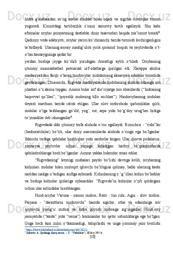 Indra   g‘alabasidan   so ng   suvlar   shiddat   bilan   oqadi   va   sigirlar   suvloqlar   tomonʻ
yuguradi.   Koinotdagi   tartibsizlik   o mini   samoviy   tartib   egallaydi.   Shu   kabi	
ʻ
afsonalar oriylar jamiyatining dastlabki diniy tasavurlari haqida ma’lumot beradi 8
.
Qadimiy veda adabiyoti, oriylar yarim ko chmanchi tarzda turmush kechirganligini	
ʻ
ta’kidlaydi. Ularning asosiy mashg‘uloti yirik qoramol boqish va yaylovlarda o t-	
ʻ
o lan kamayguniga qadar bir	
ʻ
yerdan   boshqa   joyga   ko chib   yurishgan   iboratligi   aytib   o tiladi.   Oriylaming	
ʻ ʻ
ijtimoiy   munosabatlari   patriarxal   urf-odatlarga   qurilgan   edi.   Xarappa   aholisi
madaniyatidan farqli o laroq hindoriylar xudolarining aksariyati erkaklar timsolida	
ʻ
gavdalangan. Chunonchi, Rigveda madhiyalarida xudolaming alohida odamga xos
jihatlari o z aksini topgan. Ammo bular sof she’riyatga xos obrazlardir (“Indraning	
ʻ
baquvvat   qo llari”,   “quyoshli   xudoning   tillo   sochlari”).   Hindoriylaming   xudolari	
ʻ
deyarli   mavhum   tarzda   idrok   etilgan.   Ular   olov   mehrobida   qurbonliklar   qilib,
xudolar   o tga   tashlangan   go sht,   yog‘,   sut,   arpa   yoki   bo g‘doy   urug‘lari   hidiga	
ʻ ʻ ʻ
to yinadilar deb ishonganlar	
ʻ 9
.
Rigvedada   ikki   ijtimoiy  toifa   alohida  o rin   egallaydi.   Birinchisi   -   “rishi”lar	
ʻ
(bashoratchilar)   bo lib,   ular   diniy   marosimlarda   alohida   o ringa   ega   bo lganlar.	
ʻ ʻ ʻ
Ikkinchi toifaga qabilalar boshliqlari yoki sardorlar kirgan. Ular chorva podalarini,
sermaysa   yaylovlar   uchun   yuzaga   keladigan   harbiy   to qnashuvlarda	
ʻ
qabiladoshlariga bosh bo lganlar. Ammo yakka hukmdor emas edilar.	
ʻ
“Rigvedaning”   keyingi   nushalari   paydo   bo lishi   davriga   kelib,   oriylaming	
ʻ
kohinlari   xudolar   bilan   muloqot   qiluvchi   bo libgina   qolmay,   balki   ularning   kasbi	
ʻ
nasldan naslga o tadigan sinfiga aylanadi. Kohinlaming o ‘g ‘illari kohin bo ladilar	
ʻ ʻ
va   boshqa   kohinlar   qizlariga   uylanadilar.   “Rigveda”ni   kohinlar   o zib   qoldirgani	
ʻ
uchun ular aslzodalar hisoblangan.
Hind-oriylar   Varuna   -   osmon   xudosi,   Ratri   -   tun   ruhi,   Agni   -   olov   xudosi;
Parjana   -   “daraxtlarni   sindiruvchi”   hamda   sigirlar,   otlar   va   odamlarga   suv
quyuvchi   yomg‘ir   xudosi   va   Indra   quyosh   xudosiga   sig‘inganlar.   Hind-oriy
jamiyatida (“kasta” yoki  “vama”)  braxmanlar  bir qator  ustunliklarga ega bo lgan.	
ʻ
Unga   hech   kim   zulm   o tkazmasligi,   tahqirlashi   va   unga   jismoniy   jazo   berilishi	
ʻ
8
  https://www.bibliofond.ru/download.aspx?id=76251  
9
 Kabirov A. Qadimgi sharq tarixi. – T.: “Tafakkur”, 2016-y.295-b
[ 10 ] 