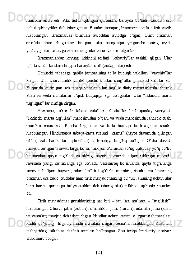 mumkin   emas   edi.   Aks   holda   qilingan   qurbonlik   befoyda   bo ladi,   xudolar   uniʻ
qabul qilmaydilar deb ishonganlar. Bundan tashqari, braxmanni  xafa qilish xavfli
hisoblangan.   Braxmanlar   bilimlari   avloddan   avlodga   o tgan.   Olim   braxman	
ʻ
atrofida   doim   shogirdlari   bo lgan,   ular   balog‘atga   yetguncha   uning   uyida	
ʻ
yashayganlar, ustoziga xizmat qilganlar va undan ilm olganlar.
Braxmanlardan   keyingi   ikkinchi   toifani   “kshatriy”lar   tashkil   qilgan.   Ular
qabila sardorlaridan chiqqan harbiylar sinfi (zodagonlar) edi. 
Uchinchi   tabaqaga   qabila   jamoasining   to la   huquqli   vakillari   “vayshiy”lar	
ʻ
kirgan.   Ular   chorvachilik   va   dehqonchilik   bilan   shug‘ullangan   ozod   kishilar   edi.
Yuqorida keltirilgan uch tabaqa vedalar bilan bog‘liq diniy marosimlarda ishtirok
etish   va   veda   matnlarini   o qish   huquqiga   ega   bo lganlar.   Ular   “ikkinchi   marta	
ʻ ʻ
tug‘ilgan” lar sinfiga kirgan,
Aksincha,   to rtinchi   tabaqa   vakillari   “shudra”lar   hech   qanday   vaziyatda	
ʻ
“ikkinchi marta tug‘ilish” marosimidan o tishi va veda marosimida ishtirok etishi	
ʻ
mumkin   emas   edi.   Barcha   begonalar   va   to la   huquqli   bo lmaganlar   shudra	
ʻ ʻ
hisoblangan.  Hindistonda  tabaqa-kasta  tuzumi   “karma”  (hayot  davomida  qilingan
ishlar,   xatti-harakatlar,   qilmishlar)   ta’limotiga   bog‘liq   bo lgan.   O sha   davrda	
ʻ ʻ
mavjud bo lgan tasavvurlarga ko ra, tirik jon o limidan so ng butunlay yo q bo lib	
ʻ ʻ ʻ ʻ ʻ ʻ
ketmasdan,   qayta   tug‘iladi   va   oldingi   hayoti   davomida   qilgan   ishlariga   muvofiq
ravishda   yangi   ko rinishga   ega   bo ladi.   Yaxshiroq   ko rinishda   qayta   tug‘ilishga	
ʻ ʻ ʻ
sazovor   bo lgan   hayvon,   odam   bo lib   tug‘ilishi   mumkin,   shudra   esa   braxman,	
ʻ ʻ
braxman esa xudo (xudolar ham tirik mavjudotlarning bir turi, shuning uchun ular
ham   karma   qonuniga   bo ysunadilar   deb   ishonganlar)   sifatida   tug‘ilishi   mumkin	
ʻ
edi.
Tirik   mavjudotlar   guruhlarining   har   biri   –   jati   (asl   ma’nosi   –   “tug‘ilish”)
hisoblangan. Chorva jatisi (zotlari), o simliklar jatis  (turlari), odamlar jatisi (kasta	
ʻ
va vamalar) mavjud deb ishonishgan. Hindlar uchun kastani o ‘zgartirish masalasi,
xuddi   qo yning    	
ʻ filga   aylanishi   masalasi   singari   bema’ni   hisoblangan.   Kastadan
tashqaridagi   nikohlar   dastlab   munkin   bo lmagan.   Shu   tariqa   hind-oriy   jamiyati	
ʻ
shakllanib borgan.
[ 11 ] 