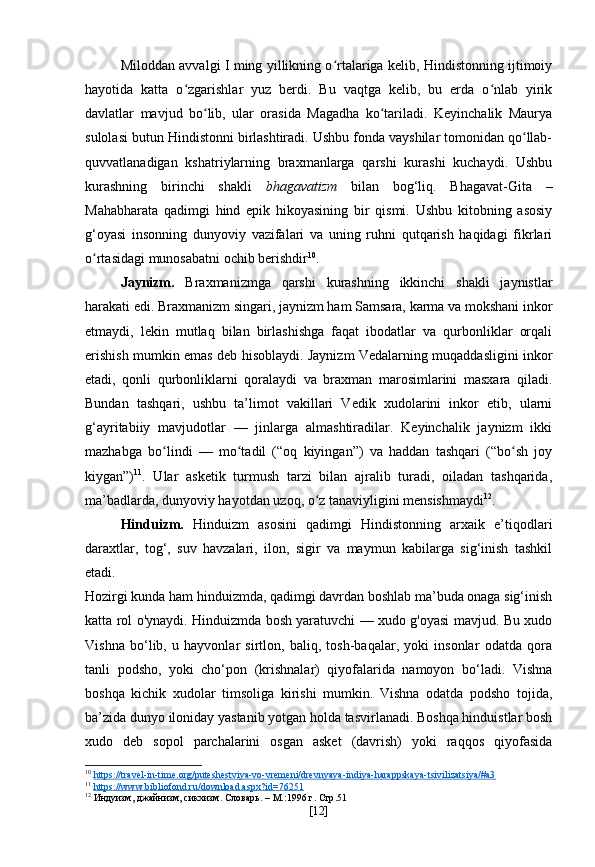 Miloddan avvalgi I ming yillikning o rtalariga kelib, Hindistonning ijtimoiyʻ
hayotida   katta   o zgarishlar   yuz   berdi.   Bu   vaqtga   kelib,   bu   erda   o nlab   yirik	
ʻ ʻ
davlatlar   mavjud   bo lib,   ular   orasida   Magadha   ko tariladi.   Keyinchalik   Maurya	
ʻ ʻ
sulolasi butun Hindistonni birlashtiradi. Ushbu fonda vayshilar tomonidan qo llab-	
ʻ
quvvatlanadigan   kshatriylarning   braxmanlarga   qarshi   kurashi   kuchaydi.   Ushbu
kurashning   birinchi   shakli   bhagavatizm   bilan   bog‘liq.   Bhagavat-Gita   –
Mahabharata   qadimgi   hind   epik   hikoyasining   bir   qismi.   Ushbu   kitobning   asosiy
g‘oyasi   insonning   dunyoviy   vazifalari   va   uning   ruhni   qutqarish   haqidagi   fikrlari
o rtasidagi munosabatni ochib berishdir	
ʻ 10
.
Jaynizm.   Braxmanizmga   qarshi   kurashning   ikkinchi   shakli   jaynistlar
harakati edi. Braxmanizm singari, jaynizm ham Samsara, karma va mokshani inkor
etmaydi,   lekin   mutlaq   bilan   birlashishga   faqat   ibodatlar   va   qurbonliklar   orqali
erishish mumkin emas deb hisoblaydi. Jaynizm Vedalarning muqaddasligini inkor
etadi,   qonli   qurbonliklarni   qoralaydi   va   braxman   marosimlarini   masxara   qiladi.
Bundan   tashqari,   ushbu   ta’limot   vakillari   Vedik   xudolarini   inkor   etib,   ularni
g‘ayritabiiy   mavjudotlar   —   jinlarga   almashtiradilar.   Keyinchalik   jaynizm   ikki
mazhabga   bo lindi   —   mo tadil   (“oq   kiyingan”)   va   haddan   tashqari   (“bo sh   joy	
ʻ ʻ ʻ
kiygan”) 11
.   Ular   asketik   turmush   tarzi   bilan   ajralib   turadi,   oiladan   tashqarida,
ma’badlarda, dunyoviy hayotdan uzoq, o z tanaviyligini mensishmaydi	
ʻ 12
.
Hinduizm.   Hinduizm   asosini   qadimgi   Hindistonning   arxaik   e’tiqodlari
daraxtlar,   tog‘,   suv   havzalari,   ilon,   sigir   va   maymun   kabilarga   sig‘inish   tashkil
etadi.
Hozirgi kunda ham hinduizmda, qadimgi davrdan boshlab ma’buda onaga sig‘inish
katta rol o'ynaydi. Hinduizmda bosh yaratuvchi — xudo g'oyasi mavjud. Bu xudo
Vishna   bo‘lib,   u   hayvonlar   sirtlon,   baliq,   tosh-baqalar,   yoki   insonlar   odatda   qora
tanli   podsho,   yoki   cho‘pon   (krishnalar)   qiyofalarida   namoyon   bo‘ladi.   Vishna
boshqa   kichik   xudolar   timsoliga   kirishi   mumkin.   Vishna   odatda   podsho   tojida,
ba’zida dunyo iloniday yastanib yotgan holda tasvirlanadi. Boshqa hinduistlar bosh
xudo   deb   sopol   parchalarini   osgan   asket   (davrish)   yoki   raqqos   qiyofasida
10
  https://travel-in-time.org/puteshestviya-vo-vremeni/drevnyaya-indiya-harappskaya-tsivilizatsiya/#a3  
11
  https://www.bibliofond.ru/download.aspx?id=76251  
12
 Индуизм, джайнизм, сикхизм. Словарь. – М.:1996  г . С тр .51
[ 12 ] 