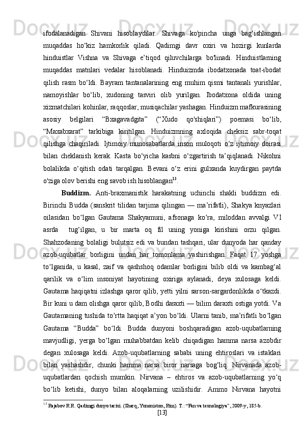 ifodalanadigan   Shivani   hisoblaydilar.   Shivaga   ko'pincha   unga   bag‘ishlangan
muqaddas   ho‘kiz   hamkorlik   qiladi.   Qadimgi   davr   oxiri   va   hozirgi   kunlarda
hinduistlar   Vishna   va   Shivaga   e’tiqod   qiluvchilarga   bo'linadi.   Hinduistlarning
muqaddas   matnlari   vedalar   hisoblanadi.   Hinduizmda   ibodatxonada   toat-ibodat
qilish   rasm   bo‘ldi.   Bayram   tantanalarining   eng   muhim   qismi   tantanali   yurishlar,
namoyishlar   bo‘lib,   xudoning   tasviri   olib   yurilgan.   Ibodatxona   oldida   uning
xizmatchilari kohinlar, raqqoslar, musiqachilar yashagan. Hinduizm mafkurasining
asosiy   belgilari   “Bxagavadgita”   (“Xudo   qo'shiqlari”)   poemasi   bo‘lib,
“Maxabxarat”   tarkibiga   kiritilgan.   Hinduizmning   axloqida   cheksiz   sabr-toqat
qilishga   chaqiriladi.   Ijtimoiy   munosabatlarda   inson   muloqoti   o‘z   ijtimoiy   doirasi
bilan   cheklanish   kerak.   Kasta   bo‘yicha   kasbni   o‘zgartirish   ta’qiqlanadi.   Nikohni
bolalikda   o‘qitish   odati   tarqalgan.   Bevani   o‘z   erini   gulxanda   kuydirgan   paytda
o'ziga olov berishi eng savob ish hisoblangan 13
.
Buddizm.   Anti-braxmanistik   harakatning   uchinchi   shakli   buddizm   edi.
Birinchi   Budda   (sanskrit   tilidan   tarjima   qilingan   —   ma’rifatli),   Shakya   knyazlari
oilasidan   bo lgan   Gautama   Shakyamuni,   afsonaga   ko ra,   miloddan   avvalgi   VIʻ ʻ
asrda     tug‘ilgan,   u   bir   marta   oq   fil   uning   yoniga   kirishini   orzu   qilgan.
Shahzodaning   bolaligi   bulutsiz   edi   va   bundan   tashqari,   ular   dunyoda   har   qanday
azob-uqubatlar   borligini   undan   har   tomonlama   yashirishgan.   Faqat   17   yoshga
to lganida,   u   kasal,   zaif   va   qashshoq   odamlar   borligini   bilib   oldi   va   kambag‘al	
ʻ
qarilik   va   o lim   insoniyat   hayotining   oxiriga   aylanadi,   deya   xulosaga   keldi.	
ʻ
Gautama haqiqatni izlashga qaror qilib, yetti yilni sarson-sargardonlikda o tkazdi.	
ʻ
Bir kuni u dam olishga qaror qilib, Bodhi daraxti — bilim daraxti ostiga yotdi. Va
Gautamaning  tushida  to rtta haqiqat   a’yon bo ldi. Ularni  tanib,  ma’rifatli   bo lgan	
ʻ ʻ ʻ
Gautama   “Budda”   bo ldi.   Budda   dunyoni   boshqaradigan   azob-uqubatlarning
ʻ
mavjudligi,   yerga   bo lgan   muhabbatdan   kelib   chiqadigan   hamma   narsa   azobdir	
ʻ
degan   xulosaga   keldi.   Azob-uqubatlarning   sababi   uning   ehtiroslari   va   istaklari
bilan   yashashdir,   chunki   hamma   narsa   biror   narsaga   bog‘liq.   Nirvanada   azob-
uqubatlardan   qochish   mumkin.   Nirvana   –   ehtiros   va   azob-uqubatlarning   yo q	
ʻ
bo lib   ketishi,   dunyo   bilan   aloqalarning   uzilishidir.   Ammo   Nirvana   hayotni	
ʻ
13
  Rajabov R.R. Qadimgi dunyo tarixi. (Sharq, Yunoniston, Rim).  Т .: “Fan va texnologiya ” , 2009-y, 185-b.
[ 13 ] 