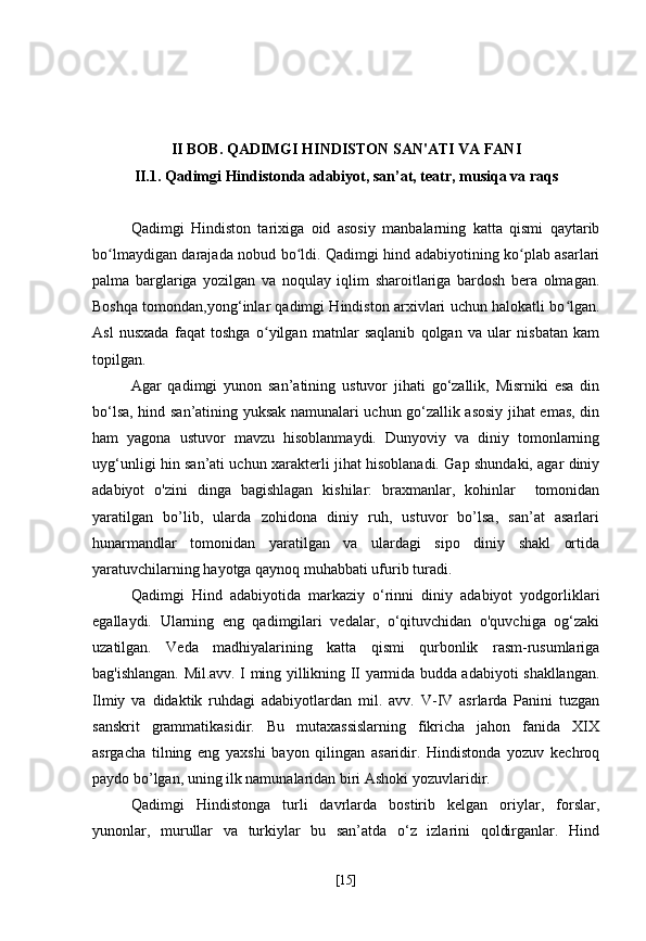 II BOB. QADIMGI HINDISTON SAN'ATI VA FANI
II.1. Qadimgi Hindistonda adabiyot, san’at, teatr, musiqa va raqs
Qadimgi   Hindiston   tarixiga   oid   asosiy   manbalarning   katta   qismi   qaytarib
bo lmaydigan darajada nobud bo ldi. Qadimgi hind adabiyotining ko plab asarlariʻ ʻ ʻ
palma   barglariga   yozilgan   va   noqulay   iqlim   sharoitlariga   bardosh   bera   olmagan.
Boshqa tomondan,yong‘inlar qadimgi Hindiston arxivlari uchun halokatli bo lgan.	
ʻ
Asl   nusxada   faqat   toshga   o yilgan   matnlar   saqlanib   qolgan   va   ular   nisbatan   kam	
ʻ
topilgan.
Agar   qadimgi   yunon   san’atining   ustuvor   jihati   go‘zallik,   Misrniki   esa   din
bo‘lsa, hind san’atining yuksak namunalari uchun go‘zallik asosiy jihat emas, din
ham   yagona   ustuvor   mavzu   hisoblanmaydi.   Dunyoviy   va   diniy   tomonlarning
uyg‘unligi hin san’ati uchun xarakterli jihat hisoblanadi. Gap shundaki, agar diniy
adabiyot   o'zini   dinga   bagishlagan   kishilar:   braxmanlar,   kohinlar     tomonidan
yaratilgan   bo’lib,   ularda   zohidona   diniy   ruh,   ustuvor   bo’lsa,   san’at   asarlari
hunarmandlar   tomonidan   yaratilgan   va   ulardagi   sipo   diniy   shakl   ortida
yaratuvchilarning hayotga qaynoq muhabbati ufurib turadi.
Qadimgi   Hind   adabiyotida   markaziy   o‘rinni   diniy   adabiyot   yodgorliklari
egallaydi.   Ularning   eng   qadimgilari   vedalar,   o‘qituvchidan   o'quvchiga   og‘zaki
uzatilgan.   Veda   madhiyalarining   katta   qismi   qurbonlik   rasm-rusumlariga
bag'ishlangan. Mil.avv. I ming yillikning II yarmida budda adabiyoti shakllangan.
Ilmiy   va   didaktik   ruhdagi   adabiyotlardan   mil.   avv.   V-IV   asrlarda   Panini   tuzgan
sanskrit   grammatikasidir.   Bu   mutaxassislarning   fikricha   jahon   fanida   XIX
asrgacha   tilning   eng   yaxshi   bayon   qilingan   asaridir.   Hindistonda   yozuv   kechroq
paydo bo’lgan, uning ilk namunalaridan biri Ashoki yozuvlaridir.
Qadimgi   Hindistonga   turli   davrlarda   bostirib   kelgan   oriylar,   forslar,
yunonlar,   murullar   va   turkiylar   bu   san’atda   o‘z   izlarini   qoldirganlar.   Hind
[ 15 ] 
