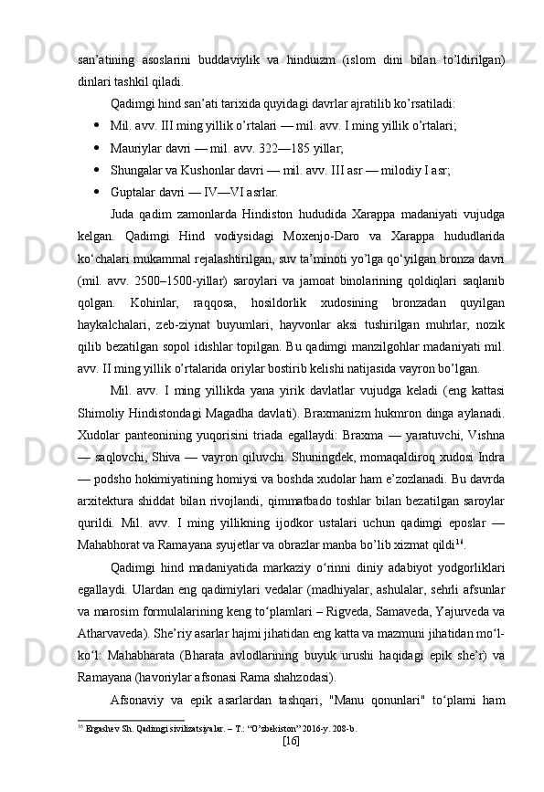 san’atining   asoslarini   buddaviylik   va   hinduizm   (islom   dini   bilan   to’ldirilgan)
dinlari tashkil qiladi.
Qadimgi hind san’ati tarixida quyidagi davrlar ajratilib ko’rsatiladi: 
 Mil. avv. III ming yillik o’rtalari — mil. avv. I ming yillik o’rtalari;
 Mauriylar davri — mil. avv. 322—185 yillar; 
 Shungalar va Kushonlar davri — mil. avv. III asr — milodiy I asr; 
 Guptalar davri — IV—VI asrlar.
Juda   qadim   zamonlarda   Hindiston   hududida   Xarappa   madaniyati   vujudga
kelgan.   Qadimgi   Hind   vodiysidagi   Moxenjo-Daro   va   Xarappa   hududlarida
ko‘chalari mukammal rejalashtirilgan, suv ta’minoti yo’lga qo‘yilgan bronza davri
(mil.   avv.   2500 –1500-yillar)   saroylari   va   jamoat   binolarining   qoldiqlari   saqlanib
qolgan.   Kohinlar,   raqqosa,   hosildorlik   xudosining   bronzadan   quyilgan
haykalchalari,   zeb-ziynat   buyumlari,   hayvonlar   aksi   tushirilgan   muhrlar,   nozik
qilib bezatilgan sopol idishlar topilgan. Bu qadimgi manzilgohlar madaniyati  mil.
avv. II ming yillik o’rtalarida oriylar bostirib kelishi natijasida vayron bo’lgan.
Mil.   avv.   I   ming   yillikda   yana   yirik   davlatlar   vujudga   keladi   (eng   kattasi
Shimoliy Hindistondagi  Magadha davlati). Braxmanizm  hukmron dinga aylanadi.
Xudolar   panteonining   yuqorisini   triada   egallaydi:   Braxma   —   yaratuvchi,   Vishna
— saqlovchi, Shiva — vayron qiluvchi. Shuningdek, momaqaldiroq xudosi Indra
— podsho hokimiyatining homiysi va boshda xudolar ham e’zozlanadi. Bu davrda
arxitektura   shiddat   bilan   rivojlandi,   qimmatbado   toshlar   bilan   bezatilgan   saroylar
qurildi.   Mil.   avv.   I   ming   yillikning   ijodkor   ustalari   uchun   qadimgi   eposlar   —
Mahabhorat va Ramayana syujetlar va obrazlar manba bo’lib xizmat qildi 16
.
Qadimgi   hind   madaniyatida   markaziy   o rinni   diniy   adabiyot   yodgorliklariʻ
egallaydi.   Ulardan   eng   qadimiylari   vedalar   (madhiyalar,  ashulalar,   sehrli   afsunlar
va marosim formulalarining keng to plamlari – Rigveda, Samaveda, Yajurveda va	
ʻ
Atharvaveda). She’riy asarlar hajmi jihatidan eng katta va mazmuni jihatidan mo l-	
ʻ
ko l:   Mahabharata   (Bharata   avlodlarining   buyuk   urushi   haqidagi   epik   she’r)   va	
ʻ
Ramayana (havoriylar afsonasi Rama shahzodasi).
Afsonaviy   va   epik   asarlardan   tashqari,   "Manu   qonunlari"   to plami   ham	
ʻ
16
 Ergashev Sh. Qadimgi sivilizatsiyalar. – T.: “O’zbekiston” 2016-y. 208-b.
[ 16 ] 