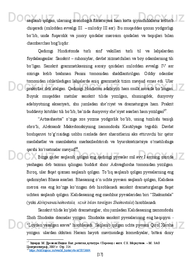 saqlanib qolgan, ularning xronologik fiksatsiyasi ham katta qiyinchiliklarni keltirib
chiqaradi (miloddan avvalgi III  – milodiy III asr). Bu muqaddas qonun yodgorligi
bo lib,   unda   fuqarolik   va   jinoiy   qoidalar   marosim   qoidalari   va   taqiqlari   bilanʻ
chambarchas bog‘liqdir.
Qadimgi   Hindistonda   turli   sinf   vakillari   turli   til   va   lahjalardan
foydalanganlar. Sanskrit – ruhoniylar, davlat xizmatchilari va boy odamlarning tili
bo lgan.   Sanskrit   grammatikasining   asosiy   qoidalari   miloddan   avvalgi   IV   asr
ʻ
oxiriga   kelib   brahman   Panini   tomonidan   shakllantirilgan.   Oddiy   odamlar
tomonidan   ishlatiladigan   lahjalarda   aniq   grammatik   tizim   mavjud   emas   edi.   Ular
prakritlar deb atalgan. Qadimgi Hindiston adabiyoti  ham mulk asosida  bo lingan.	
ʻ
Buyuk   muqaddas   matnlar   sanskrit   tilida   yozilgan,   shuningdek,   dunyoviy
adabiyotning   aksariyati,   shu   jumladan   she’riyat   va   dramaturgiya   ham.   Prakrit
buddaviy kitoblar tili bo lib, ba’zida dunyoviy she’riyat asarlari ham yozilgan	
ʻ 17
.
“Artxashastra”   o ziga   xos   yozma   yodgorlik   bo lib,   uning   tuzilishi   taniqli
ʻ ʻ
obro li,   Aleksandr   Makedonskiyning   zamondoshi   Kautilyaga   tegishli.   Davlat	
ʻ
boshqaruvi   to g‘risidagi   ushbu   risolada   davr   sharoitlarini   aks   ettiruvchi   bir   qator	
ʻ
maslahatlar   va   mamlakatni   markazlashtirish   va   byurokratizatsiya   o rnatilishiga	
ʻ
qarshi ko rsatmalar mavjud	
ʻ 18
.
Bizga qadar saqlanib qolgan eng qadimgi pyesalar mil.avv I asrning oxirida
yashagan   deb   taxmin   qilingan   buddist   shoir   Ashvaghosha   tomonidan   yozilgan.
Biroq, ular faqat qisman saqlanib qolgan. To liq saqlanib qolgan pyesalarning eng	
ʻ
qadimiylari Bhasa asarlari. Bhasaning o n uchta pyesasi saqlanib qolgan, Kalidasa	
ʻ
merosi   esa   eng   ko zga   ko ringan   deb   hisoblanadi   sanskrit   dramaturglariga   faqat	
ʻ ʻ
uchtasi saqlanib qolgan. Kalidasaning eng mashhur pyesalaridan biri “Shakuntala”
(yoki  Abhijnanashakuntala,  uzuk bilan tanilgan Shakuntala ) hisoblanadi.
Sanskrit tilida ko plab dramaturglar, shu jumladan Kalidasaning zamondoshi	
ʻ
Shoh Shudraka dramalar  yozgan. Shudraka sanskrit  pyesalarining eng haqiqiysi  -
"Loydan yasalgan arava" hisoblanadi. Saqlanib qolgan uchta pyesani Qirol Xarsha
yozgan:   ulardan   ikkitasi   Haram   hayoti   mavzusidagi   komediyalar,   bittasi   diniy
17
  Эдвардс М. Древняя Индия. Быт, религия, культура / Перевод с англ. С.К. Меркулова. – М.: ЗАО
Центрпо лиграф, 2005  г . С тр . 214.
18
  https://old.bigenc.ru/world_history/text/2053664  
[ 17 ] 