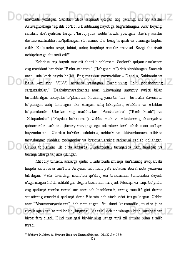 mavzuda   yozilgan.   Sanskrit   tilida   saqlanib   qolgan   eng   qadimgi   she’riy   asarlar
Ashvaghoshaga tegishli bo lib, u Buddaning hayotiga bag‘ishlangan. Asar keyingiʻ
sanskrit   she’riyatidan   farqli   o laroq,   juda   sodda   tarzda   yozilgan.   She’riy   asarlar	
ʻ
dastlab ozchilikka mo ljallangan edi, ammo ular keng tarqaldi va ommaga taqdim	
ʻ
etildi.   Ko pincha   sevgi,   tabiat,   axloq   haqidagi   she’rlar   mavjud.   Sevgi   she’riyati	
ʻ
ochiqchasiga ehtirosli edi 19
. 
Kalidasa   eng  buyuk  sanskrit  shoiri  hisoblanadi.   Saqlanib  qolgan  asarlardan
eng mashhuri har doim “Bulut-xabarchi” (“Meghaduta”) deb hisoblangan. Sanskrit
nasri   juda   kech   paydo   bo ldi.   Eng   mashhur   yozuvchilar   –   Dandin,   Subhandu   va	
ʻ
Bana   –mil.avv.   VII-VI   asrlarda   yashagan.   Dandinning   “o n   podshohning	
ʻ
sarguzashtlari”   (Dashakumaracharita)   asari   hikoyaning   umumiy   syujeti   bilan
birlashtirilgan  hikoyalar  to plamidir. Nasrning  yana  bir  turi   – bu  asrlar  davomida	
ʻ
to plangan   xalq   donoligini   aks   ettirgan   xalq   hikoyalari,   ertaklari   va   ertaklari	
ʻ
to plamlaridir.   Ulardan   eng   mashhurlari   “Panchatantra”   (“Besh   kitob”)   va
ʻ
“Xitopadesha”   (“Foydali   ko rsatma”).   Ushbu   ertak   va   ertaklarning   aksariyatida	
ʻ
qahramonlar   turli   xil   ijtimoiy   mavqega   ega   odamlarni   tanib   olish   oson   bo lgan	
ʻ
hayvonlardir.     Ulardan   ba’zilari   adolatsiz,   ochko z   va   ikkiyuzlamachi   sifatida	
ʻ
tasvirlangan   shohlar,   zodagonlar   va   braxmanlarning   satirasini   saqlab   qolishgan.
Ushbu   to plamlar   ilk   o rta   asrlarda   Hindistondan   tashqarida   ham   tanilgan   va	
ʻ ʻ
boshqa tillarga tarjima qilingan.
Milodiy   birinchi   asrlarga   qadar   Hindistonda   musiqa   san'atining   rivojlanishi
haqida   kam   narsa   ma’lum.   Ariyalar   hali   ham   yetti   notadan   iborat   nota   yozuvini
bilishgan,   Veda   davridagi   monoton   qo'shiq   esa   braxmanlar   tomonidan   deyarli
o'zgarmagan   holda   ishlatilgan   degan   taxminlar   mavjud.   Musiqa   va   raqs   bo’yicha
eng   qadimgi   manba   noma’lum   asar   deb   hisoblanadi,   uning   muallifligini   drama
san'atining   asoschisi   qadimgi   dono   Bharata   deb   atash   odat   tusiga   kirgan.   Ushbu
asar   “Bharatanatyashastra”   deb   nomlangan.   Bu   shuni   ko'rsatadiki,   musiqa   juda
rivojlangan san’at turi bo'lib, bugungi “klassik” deb nomlangan hind musiqasidan
biroz   farq   qiladi.   Hind   musiqasi   bir-birining   ustiga   turli   xil   ritmlar   bilan   ajralib
turadi.
19
 Sobirova D. Jidkov A.  Култура Древнего Индии (Referat). – M.: 2019-y. 15-b.
[ 18 ] 